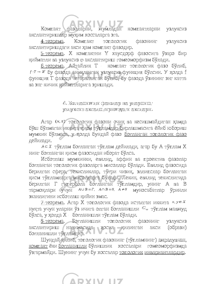 Компакт фазоларни, жумладан компактларни узлуксиз акслантиришлар муҳим хоссаларга эга. 4-теорема . Компакт топологик фазонинг узлуксиз акслантиришдаги акси ҳам компакт фазодир. 5-теорема . X компактни Y хаусдорф фазосига ўзаро бир қийматли ва узлуксиз  акслантириш гомеоморфизм бўлади. 6-теорема . Айтайлик Т – компакт топологик фазо бўлиб,1 : R T f  бу фазода аниқланган узлуксиз функция бўлсин. У ҳолда f функция Т фазода чегараланган бўлиб, бу фазода ўзининг энг катта ва энг кичик қийматларига эришади. 4. Боғланишли фазолар ва уларнинг узлуксиз аксалнтиришдаги акслари. Агар ) , (  x топологик фазони очиқ ва кесишмайдиган ҳамда бўш бўлмаган иккита қисм тўпламлар бирлашмасига ёйиб юбориш мумкин бўлмаса, у ҳолда бундай фазо боғланган топологик фазо дейилади. X A тўплам боғланган тўплам дейилади, агар бу А тўплам Х нинг боғланган қисм фазосидан иборат бўлса. Исботлаш мумкинки, евклид, аффин ва проектив фазолар боғланган топологик фазоларга мисоллар бўлади. Евклид фазосида берилган сфера, текисликлар, тўғри чизиқ, эллипслар боғланган қисм тўпламларга мисолларга бўлади. Лекин, евклид текислигида берилган Г гипербола боғланган тўпламдир, унинг А ва B тармоқлари учун        A B A Г B A , , муносабатлар ўринли эканлигини исботлаш қийин эмас. 7-теорема . Агар Х топологик фазода исталган иккита X y x  , нуқта учун уларни ўз ичига олган боғланишли xy C тўплам мавжуд бўлса, у ҳолда Х – боғланишли тўплам бўлади. 8-теорема . Боғланишли топологик фазонинг узлуксиз акслантириш натижасида ҳосил қилинган акси (образи) боғланишли тўпламдир. Шундай қилиб, топологик фазонинг (тўпламнинг) ажралувчан , компакт ёки боғланишли бўлишлик хоссалари гомеоморфизмда ўзгармайди. Шунинг учун бу хоссалар топологик инвариантлардир . 