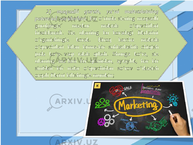 2) maqsadli guruh, ya’ni mahsulotning potensial xaridorlari. Bu o‘rinda sizning maqsadli guruhingiz mazkur maktab o‘quvchilari hisoblanadi. Siz ularning bu boradagi fikrlarini o‘rganishingiz kerak. Biroq barcha maktab o‘quvchilari bilan birma-bir suhbatlashib chiqish juda ko‘p vaqt talab qiladi. Shunga ko‘ra, siz ularning ma’lum bir qismidan, aytaylik, har bir sinfdan bir nafar o‘quvchidan so‘rov o‘tkazish orqali fikrini bilishingiz mumkin; 