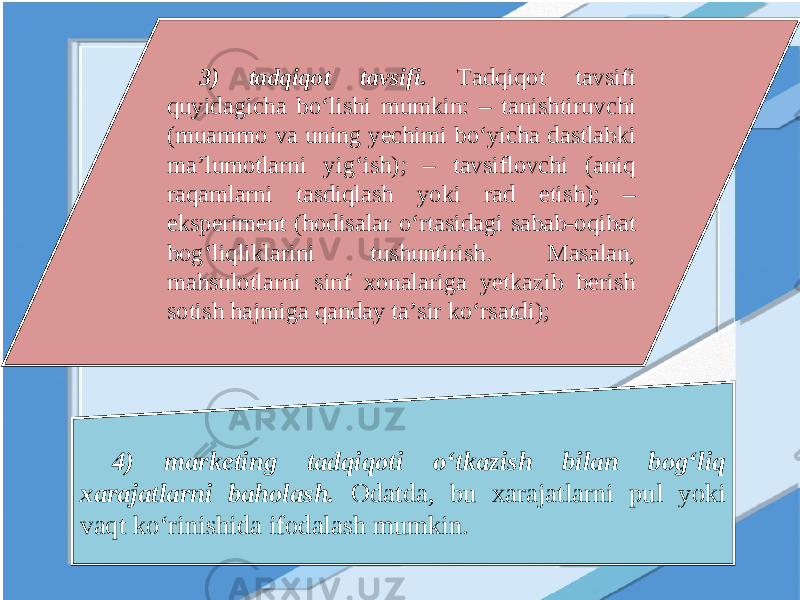 3) tadqiqot tavsifi. Tadqiqot tavsifi quyidagicha bo‘lishi mumkin: – tanishtiruvchi (muammo va uning yechimi bo‘yicha dastlabki ma’lumotlarni yig‘ish); – tavsiflovchi (aniq raqamlarni tasdiqlash yoki rad etish); – eksperiment (hodisalar o‘rtasidagi sabab-oqibat bog‘liqliklarini tushuntirish. Masalan, mahsulotlarni sinf xonalariga yetkazib berish sotish hajmiga qanday ta’sir ko‘rsatdi); 4) marketing tadqiqoti o‘tkazish bilan bog‘liq xarajatlarni baholash. Odatda, bu xarajatlarni pul yoki vaqt ko‘rinishida ifodalash mumkin. 