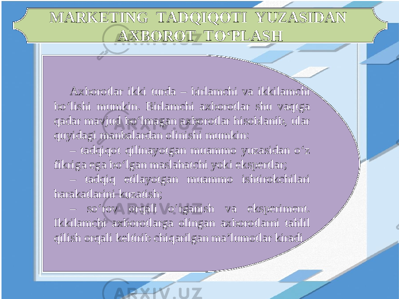 MARKETING TADQIQOTI YUZASIDAN AXBOROT TO‘PLASH Axborotlar ikki turda – birlamchi va ikkilamchi bo‘lishi mumkin. Birlamchi axborotlar shu vaqtga qadar mavjud bo‘lmagan axborotlar hisoblanib, ular quyidagi manbalardan olinishi mumkin: – tadqiqot qilinayotgan muammo yuzasidan o‘z fikriga ega bo‘lgan maslahatchi yoki ekspertlar; – tadqiq etilayotgan muammo ishtirokchilari harakatlarini kuzatish; – so‘rov orqali o‘rganish va eksperiment. Ikkilamchi axborotlarga olingan axborotlarni tahlil qilish orqali keltirib chiqarilgan ma’lumotlar kiradi. 