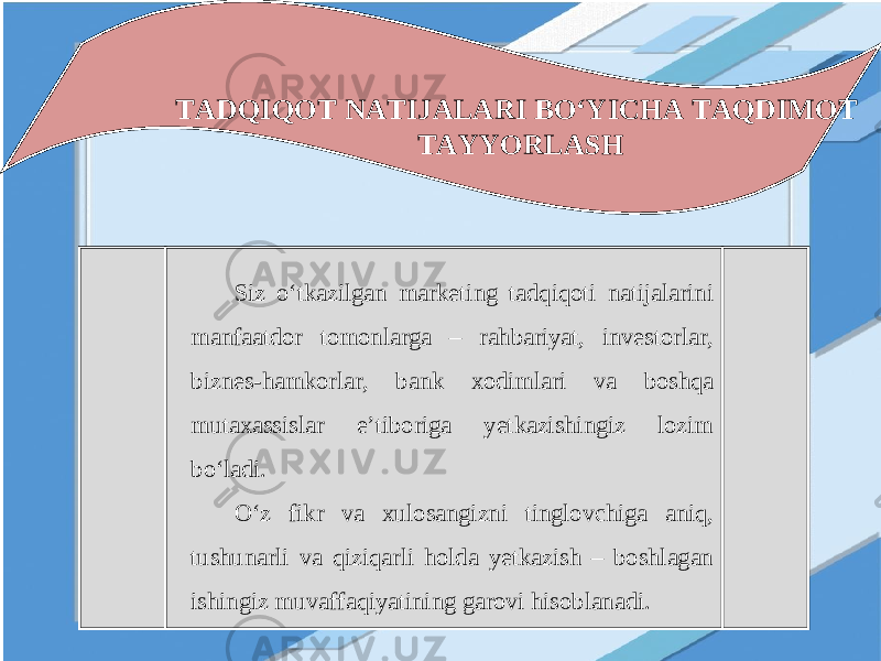 TADQIQOT NATIJALARI BO‘YICHA TAQDIMOT TAYYORLASH Siz o‘tkazilgan marketing tadqiqoti natijalarini manfaatdor tomonlarga – rahbariyat, investorlar, biznes-hamkorlar, bank xodimlari va boshqa mutaxassislar e’tiboriga yetkazishingiz lozim bo‘ladi. O‘z fikr va xulosangizni tinglovchiga aniq, tushunarli va qiziqarli holda yetkazish – boshlagan ishingiz muvaffaqiyatining garovi hisoblanadi. 