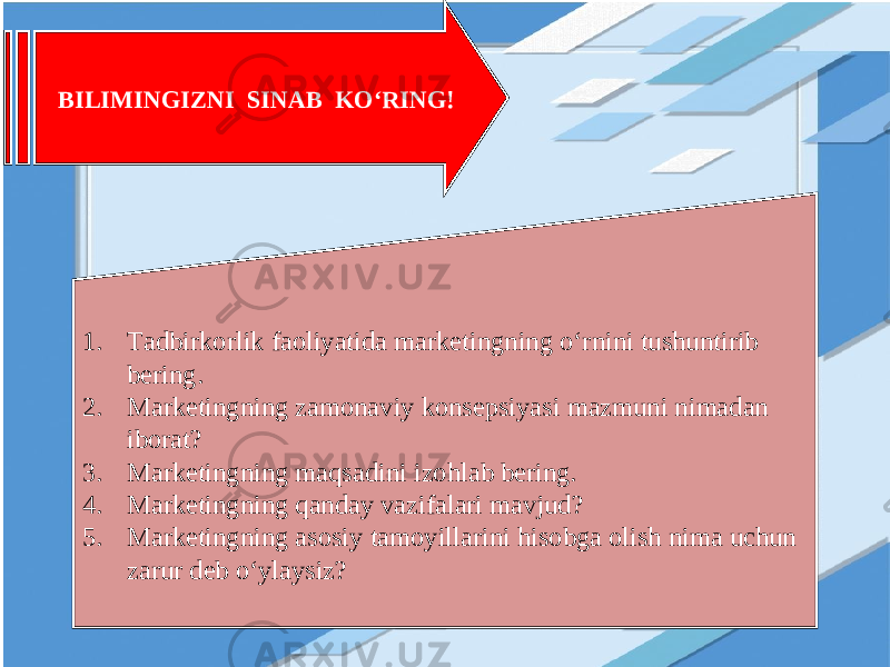 BILIMINGIZNI SINAB KO‘RING! 1. Tadbirkorlik faoliyatida marketingning o‘rnini tushuntirib bering. 2. Marketingning zamonaviy konsepsiyasi mazmuni nimadan iborat? 3. Marketingning maqsadini izohlab bering. 4. Marketingning qanday vazifalari mavjud? 5. Marketingning asosiy tamoyillarini hisobga olish nima uchun zarur deb o‘ylaysiz? 