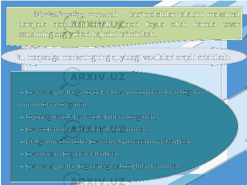 Marketingning maqsa di – iste’molchilar talabini maksimal darajada qondirish orqali yuqori foyda olish hamda tovar sotishning eng yuqori hajmini ta’minlash. Bu maqsadga marketingning quyidagi vazifalari orqali erishiladi: – tovar va xizmatlarga bozor talabi va uni qondirish bilan bog‘liq muammolarni o‘rganish; – bozordagi raqobat va raqobatchilarni o‘rganish; – tovar sotishning samarali usullarini aniqlash; – talabga muvofiq holda tovar ishlab chiqarishni rejalashtirish; – tovar narxini to‘g‘ri shakllantirish; – tovar va xizmatlar to‘g‘risidagi axborot bilan ta’minlash. 