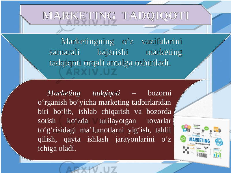 MARKETING TADQIQOTI Marketingning o‘z vazifalarini samarali bajarishi marketing tadqiqoti orqali amalga oshiriladi. Marketing tadqiqoti – bozorni o‘rganish bo‘yicha marketing tadbirlaridan biri bo‘lib, ishlab chiqarish va bozorda sotish ko‘zda tutilayotgan tovarlar to‘g‘risidagi ma’lumotlarni yig‘ish, tahlil qilish, qayta ishlash jarayonlarini o‘z ichiga oladi. 