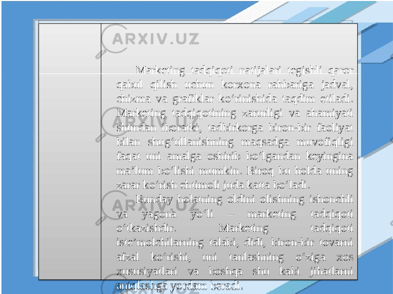 Marketing tadqiqoti natijalari tegishli qaror qabul qilish uchun korxona rahbariga jadval, chizma va grafiklar ko‘rinishida taqdim etiladi. Marketing tadqiqotining zarurligi va ahamiyati shundan iboratki, tadbirkorga biron-bir faoliyat bilan shug‘ullanishning maqsadga muvofiqligi faqat uni amalga oshirib bo‘lgandan keyingina ma’lum bo‘lishi mumkin. Biroq bu holda uning zarar ko‘rish ehtimoli juda katta bo‘ladi. Bunday holatning oldini olishning ishonchli va yagona yo‘li – marketing tadqiqoti o‘tkazishdir. Marketing tadqiqoti iste’molchilarning talabi, didi, biron-bir tovarni afzal ko‘rishi, uni tanlashning o‘ziga xos xususiyatlari va boshqa shu kabi jihatlarni aniqlashga yordam beradi.19 1408 13 19 0E 030A09 1E 11 05 1F 1508 040C 0A0E 08 2112 08 