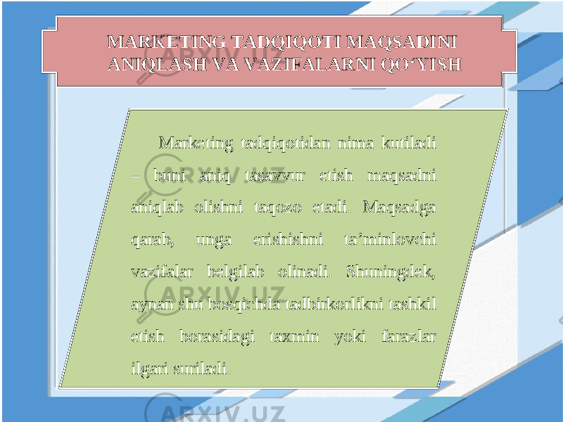 MARKETING TADQIQOTI MAQSADINI ANIQLASH VA VAZIFALARNI QO‘YISH Marketing tadqiqotidan nima kutiladi – buni aniq tasavvur etish maqsadni aniqlab olishni taqozo etadi. Maqsadga qarab, unga erishishni ta’minlovchi vazifalar belgilab olinadi. Shuningdek, aynan shu bosqichda tadbirkorlikni tashkil etish borasidagi taxmin yoki farazlar ilgari suriladi. 