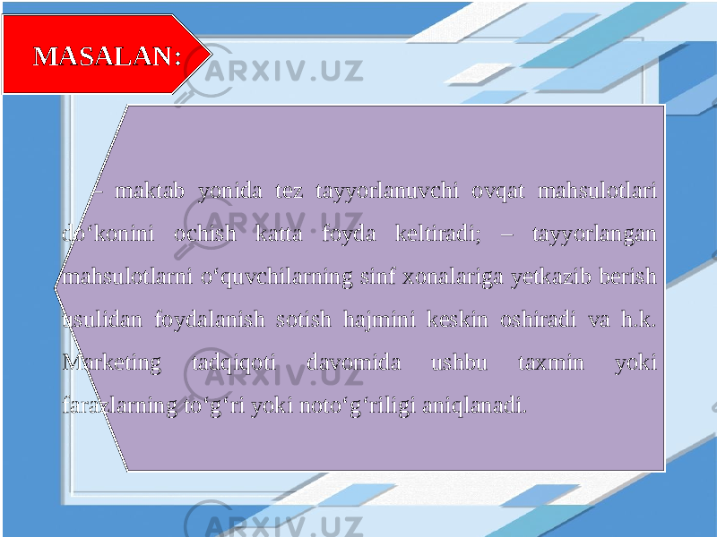 MASALAN: – maktab yonida tez tayyorlanuvchi ovqat mahsulotlari do‘konini ochish katta foyda keltiradi; – tayyorlangan mahsulotlarni o‘quvchilarning sinf xonalariga yetkazib berish usulidan foydalanish sotish hajmini keskin oshiradi va h.k. Marketing tadqiqoti davomida ushbu taxmin yoki farazlarning to‘g‘ri yoki noto‘g‘riligi aniqlanadi. 