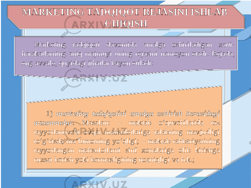 MARKETING TADQIQOT REJASINI ISHLAB CHIQISH Marketing tadqiqoti davomida amalga oshiriladigan xatti- harakatlarning aniq majmuyi uning rejasini namoyon etadi. Rejada, eng avvalo, quyidagi jihatlar bayon etiladi: 1) marketing tadqiqotini amalga oshirish borasidagi muammolar. Masalan: – maktab o‘quvchilarida tez tayyorlanuvchi ovqat mahsulotlariga talabning mavjudligi to‘g‘risda ma’lumotning yo‘qligi; – maktab rahbariyatining tayyorlangan mahsulotlarni sinf xonalariga olib kirishga ruxsat berish yoki bermasligining noaniqligi va h.k.; 