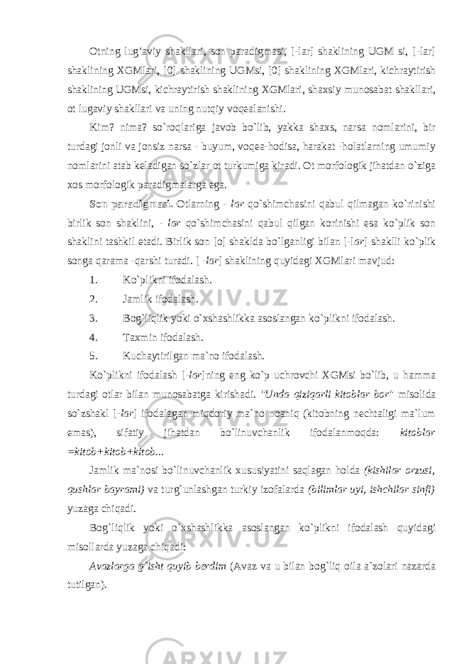 Otning lug’aviy shakllari, son paradigmasi, [-lar] shaklining UGM si, [-lar] shaklining XGMlari, [0] shaklining UGMsi, [0] shaklining XGMlari, kichraytirish shaklining UGMsi, kichraytirish shaklining XGMlari, shaxsiy munosabat shakllari, ot lugaviy shakllari va uning nutqiy voqealanishi. Kim? nima? so`roqlariga javob bo`lib, yakka shaxs, narsa nomlarini, bir turdagi jonli va jonsiz narsa - buyum, voqea-hodisa, harakat -holatlarning umumiy nomlarini atab keladigan so`zlar ot turkumiga kiradi. Ot morfologik jihatdan o`ziga xos morfologik paradigmalarga ega. Son paradigmasi. Otlarning - lar qo`shimchasini qabul qilmagan ko`rinishi birlik son shaklini , - lar qo`shimchasini qabul qilgan korinishi esa ko`plik son shaklini tashkil etadi. Birlik son [o] shaklda bo`lganligi bilan [-l ar ] shaklli ko`plik songa qarama -qarshi turadi. [ - lar ] shaklining quyidagi XGMlari mavjud: 1. Ko`plikni ifodalash. 2. Jamlik ifodalash. 3. Bog`liqlik yoki o`xshashlikka asoslangan ko`plikni ifodalash. 4. Taxmin ifodalash. 5. Kuchaytirilgan ma`no ifodalash. Ko`plikni ifodalash [- lar ]ning eng ko`p uchrovchi XGMsi bo`lib, u hamma turdagi otlar bilan munosabatga kirishadi. &#34;Unda qiziqarli kitoblar bor&#34; misolida so`zshakl [ -lar ] ifodalagan miqdoriy ma`no noaniq (kitobning nechtaligi ma`lum emas), sifatiy jihatdan bo`linuvchanlik ifodalanmoqda: kitoblar =kitob+kitob+kitob... Jamlik ma`nosi bo`linuvchanlik xususiyatini saqlagan holda (kishilar orzusi, qushlar bayrami) va turg`unlashgan turkiy izofalarda (bilimlar uyi, ishchilar sinfi) yuzaga chiqadi. Bog`liqlik yoki o`xshashlikka asoslangan ko`plikni ifodalash quyidagi misollarda yuzaga chiqadi: Avazlarga g`isht quyib berdim (Avaz va u bilan bog`liq oila a`zolari nazarda tutilgan). 