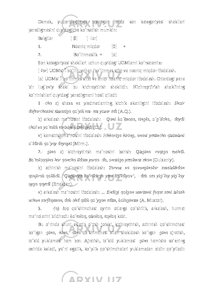 Demak, yuqoridagilarga tayangan holda son kategoriyasi shakllari paradigmasini quyidagicha ko`rsatish mumkin: Belgilar [ ∅ ] [ -lar] 1. Noaniq miqdor [0] + 2. Bo`linmaslik + [o] Son kategoriyasi shakllari uchun quyidagi UGMlarni ko`rsatamiz: [ -lar ] UGMsi Ї bo`linuvchan /bo`linmas sifat va noaniq miqdor ifodalash. [ o ] UGMsi Ї bo`linmas sifat va aniq/ noaniq miqdor ifodalash. Otlardagi yana bir lug`aviy shakl bu kichraytirish shaklidir. Kichraytirish shakli ning ko`rinishlari quyidagi paradigmani hosil qiladi: 1 - cha a) shaxs va predmetlarning kichik ekanligini ifodalash: Shoir daftarchasini tizzasiga qo`yib tez- tez yozar edi (A.Q.). b) erkalash ma`nosini ifodalash : - Qani bo`lmasa, tingla, o`g`ilcha,- deydi chol va yo`talib tarixini boshlaydi (O.). v) kamsitish ma`nosini ifodalash: Ichkariga kiring, anavi yetimcha qizimizni o`ldirib qo`yay deyapti (Mirm.). 2.- gina a) kichraytirish ma`nosini berish: Qizgina raqsga tushdi . Bo`taloqqina har qancha ildam yursa -da, onasiga yetolmas ekan (Gulxaniy). b) achinish ma`nosini ifodalash: Tarvuz va qovunginalar suvsizlikdan qovjirab qolibdi. &#34;Qizginam bo`rilarga yem bo`ldiyov&#34;, - deb ota yig`lay-yig`lay uyga qaytdi (Ertakdan). v) erkalash ma`nosini ifodalash: ... Endigi qolgan umrimni faqat seni izlash uchun sarflayman, deb ahd qilib qo`ygan edim, bolaginam (A. Muxtor). 3. -(a) loq qo`shimchasi ayrim otlarga qo`shilib, erkalash, hurmat ma`nolarini bildiradi : bo`taloq, qizaloq, toyloq kabi. Bu o`rinda shuni eslatib o`tish joizki, kichraytirish, achinish qo`shimchasi bo`lgan -gina, -kina, -qina qo`shimchasi bilan shakldosh bo`lgan -gina ajratish, ta`kid yuklamasi ham bor. Ajratish, ta`kid yuklamasi -gina hamisha so`zning oxirida keladi, ya`ni egalik, ko`plik qo`shimchalari yuklamadan oldin qo`yiladi: 