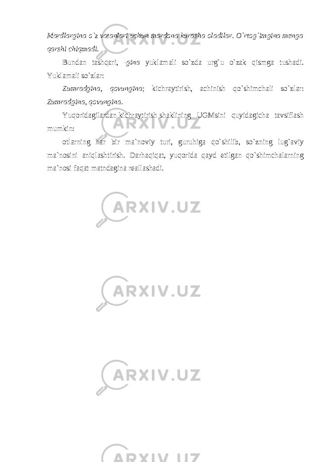 Mardlargina o`z vatanlari uchun mardona kurasha oladilar. O`rtog`imgina menga qarshi chiqmadi. Bundan tashqari, -gina yuklamali so`zda urg`u o`zak qismga tushadi. Yuklamali so`zlar: Zumradgina, qovungina ; kichraytirish, achinish qo`shimchali so`zlar: Zumradgina, qovungina. Yuqoridagilardan kichraytirish shaklining UGMsini quyidagicha tavsiflash mumkin: otlarning har bir ma`noviy turi, guruhiga qo`shilib, so`zning lug`aviy ma`nosini aniqlashtirish. Darhaqiqat, yuqorida qayd etilgan qo`shimchalarning ma`nosi faqat matndagina reallashadi. 