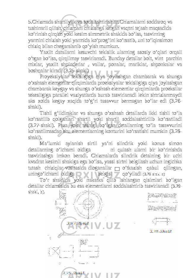 5.Chizmada shartliylik va sodalashtirishlar.Chizmalarni soddaroq va tushinarli qilish, chizmani chizishga ketgan vaqtni tejash maqsadida ko’rinish qirqim yoki kesim simmetrik shaklda bo’lsa, tasvirning yarmini chizish yoki yarmida ko’prog’ini ko’rsatib, uni to’lqinsimon chiziq bilan chegaralanib qo’yish mumkun. Yaxlit datallarni kesuvchi tekislik ularning asosiy o’qlari orqali o’tgan bo’lsa, qirqilmay tasvirlanadi. Bunday detallar bolt, vint parchin mixlar, yaxlit shpinderlar , vallar, ponalar, mariklar, shponkalar va boshqalar kiradi (3.25-shakl) Proyeksiyalar tekisligiga qiya joylashgan chambarak va shunga o’xshash elementlar qirqimlarda proeksiyalar tekisligiga qiya joylashgan chambarak keygay va shunga o’xshash elementlar qirqimlarda proeksilar tekesligiga parallel vaziyatlarda burab tasvirlanadi lekin shtrizlanmaydi aks xolda kegay xaqida to’g’ri tasavvur bermagan bo’lar edi (3.26- shakl). Tishli g’ildiraklar va shunga o’xshash detallarda ikki tishli to’la ko’rsatilib qolganlari shartli yoki shartli soddalashtirilib ko’rsatiladi (3.27-shakl). Paza yoki teshigi bo’lgan detallarning to’la tasavvurini ko’rsatilmasdan shu elementlarning konturini ko’rsatishi mumkin (3.28- shakl). Ma’lumki aylanish sirtli ya’ni slindrik yoki konus simon detallarning o’lchami oldiga ni qulash ularni bir ko’rinishda tasvirlashga imkon beradi. Chizmalarda slindrik detalning bir uchi kvadrat kesimli shaklga ega bo’lsa, yassi sirtni belgilash uchun ingichka tutash chiziqlar vositasida dioganallar o’tkazish qabul qilingan, uningo’lchami oldiga belgisi qo’yiladi (3.29-shakl a) To’r shakilda yoki nakatka qilib ishlangan qisimlari bo’lgan detallar chizmasida bu esa elementlarni soddalashtirib tasvirlanadi (3.29- shakl, b). 