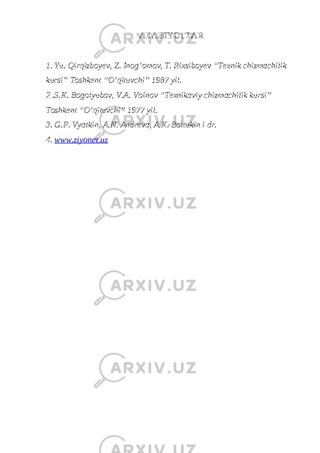 ADABIYOTLAR 1. Yu. Qirqizboyev, Z. Inog’omov, T. Rixsiboyev “Texnik chizmachilik kursi” Toshkent “O’qituvchi” 1987 yil. 2 .S.K. Bogolyubov, V.A. Voinov “Texnikaviy chizmachilik kursi” Toshkent “O’qituvchi” 1977 yil. 3. G.P. Vyatkin, A.N. Andreva, A.K. Boltukin i dr. 4. www.ziyonet.uz 