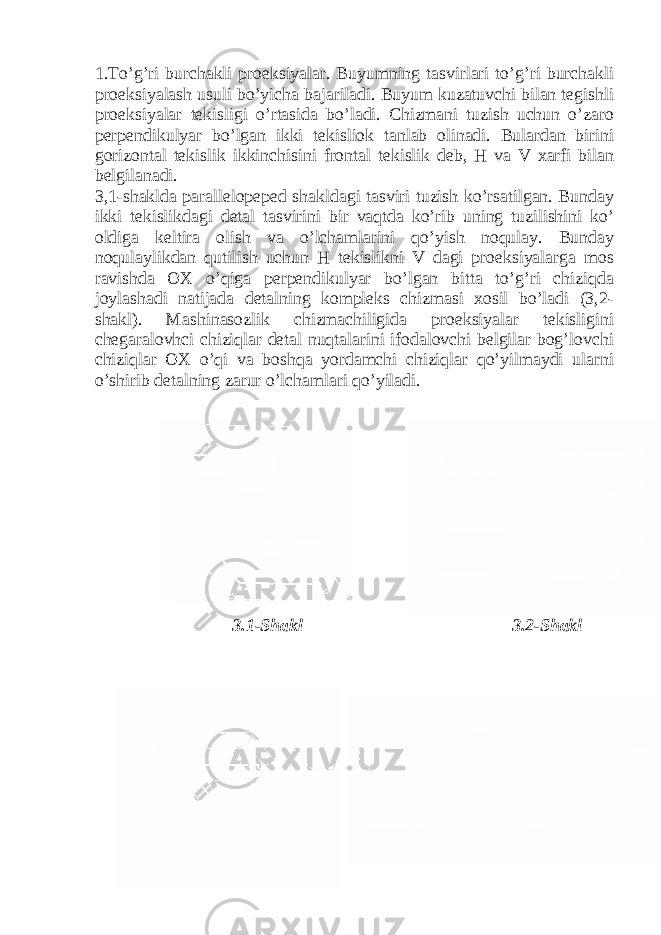 1.To’g’ri burchakli proeksiyalar. Buyumning tasvirlari to’g’ri burchakli proeksiyalash usuli bo’yicha bajariladi. Buyum kuzatuvchi bilan tegishli proeksiyalar tekisligi o’rtasida bo’ladi. Chizmani tuzish uchun o’zaro perpendikulyar bo’lgan ikki tekisliok tanlab olinadi. Bulardan birini gorizontal tekislik ikkinchisini frontal tekislik deb, H va V xarfi bilan belgilanadi. 3,1-shaklda parallelopeped shakldagi tasviri tuzish ko’rsatilgan. Bunday ikki tekislikdagi detal tasvirini bir vaqtda ko’rib uning tuzilishini ko’ oldiga keltira olish va o’lchamlarini qo’yish noqulay. Bunday noqulaylikdan qutilish uchun H tekislikni V dagi proeksiyalarga mos ravishda OX o’qiga perpendikulyar bo’lgan bitta to’g’ri chiziqda joylashadi natijada detalning kompleks chizmasi xosil bo’ladi (3,2- shakl). Mashinasozlik chizmachiligida proeksiyalar tekisligini chegaralovhci chiziqlar detal nuqtalarini ifodalovchi belgilar bog’lovchi chiziqlar OX o’qi va boshqa yordamchi chiziqlar qo’yilmaydi ularni o’shirib detalning zarur o’lchamlari qo’yiladi. 3.1-Shakl 3.2-Shakl 