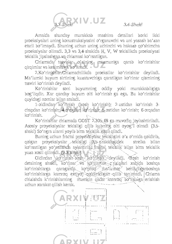  3.3-Shakl 3.4-Shakl Amalda shunday murakkab mashina detallari borki ikki proeksiyalari uning konustruksiyasini o’rganuvchi va uni yasash ba’zan etarli bo’lmaydi. Shuning uchun uning uchinchi va hakazo qo’shimcha proeksiyalar olinadi. 3,3 va 3,4-shaklda H, V, W tekislikda proeksiyasi tekislik jipslashgan va chizmasi ko’rsatilgan. Chizmada tasvirlar o’zining mazmuniga qarab ko’rinishlar qirqimlar va kesimlarga bo’linadi. 2.Ko’rinishlar.Chizmachilikda proeksilar ko’rinishlar deyiladi. Ma’lumki buyum sirtining kuzatuvchiga qaratilgan ko’rinar qismining tasviri ko’rinish deyiladi. Ko’rinishlar soni buyumning oddiy yoki murakkabligiga bog’liqdir. Xar qanday buyum olti ko’rinish ga ega. Bu ko’rinishlar quyidagi nomlar bilan ataladi. 1-oldindan ko’rinish (bosh ko’rinish); 2-ustidan ko’rinish 3- chapdan ko’rinish; 4-o’ngdan ko’rinish; 5-ostidan ko’rinish; 6-orqadan ko’rinish. Ko’rinishlar chizmada GOST 2.305-68 ga muvofiq joylashtiriladi. Asosiy proyeksiyalar tekisligi qilib kubning olti oyog’I olnadi (3.5- shakl) So’ngra ularni yoyib bitta tekislik xosil qiladi. Buning uchun fractal proyeksiyalar tekisligini o’z o’rnida qoldirib, qolgan proyeksiyalar tekisligi 3,5-shakldagidek strelka bilan ko’rsatilgan yo’nalishda aylantirib, frantal tekislik bilan bitta tekislik yuza xosil qilinadi. (3.3-shakl) Oldindan ko’rinish-bosh ko’rinish deyiladi. Bosh ko’rinish detalning shakli, ko’rinar va ko’rinmas chiziqlari xaqida boshqa ko’rinishlarga qaraganda ko’proq ma’lumot beriladiganboshqa ko’rinishlarga kamroq extiyoj qoldiradigan qilib tanlanadi. Chizma chizishda k’rinishlarning mumkin qadar kamroq bo’lishiga erishish uchun xarakat qilish kerak. 