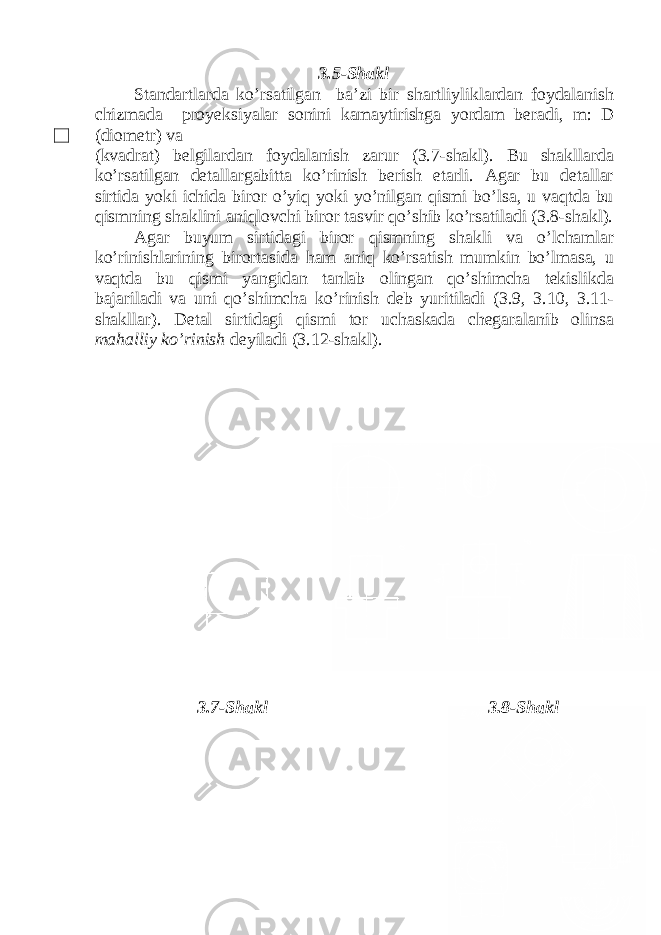 3.5-Shakl Standartlarda ko’rsatilgan ba’zi bir shartliyliklardan foydalanish chizmada proyeksiyalar sonini kamaytirishga yordam beradi, m: D (diometr) va (kvadrat) belgilardan foydalanish zarur (3.7-shakl). Bu shakllarda ko’rsatilgan detallargabitta ko’rinish berish etarli. Agar bu detallar sirtida yoki ichida biror o’yiq yoki yo’nilgan qismi bo’lsa, u vaqtda bu qismning shaklini aniqlovchi biror tasvir qo’shib ko’rsatiladi (3.8-shakl). Agar buyum sirtidagi biror qismning shakli va o’lchamlar ko’rinishlarining birortasida ham aniq ko’rsatish mumkin bo’lmasa, u vaqtda bu qismi yangidan tanlab olingan qo’shimcha tekislikda bajariladi va uni qo’shimcha ko’rinish deb yuritiladi (3.9, 3.10, 3.11- shakllar). Detal sirtidagi qismi tor uchaskada chegaralanib olinsa mahalliy ko’rinish deyiladi (3.12-shakl). 3.7-Shakl 3.8-Shakl 