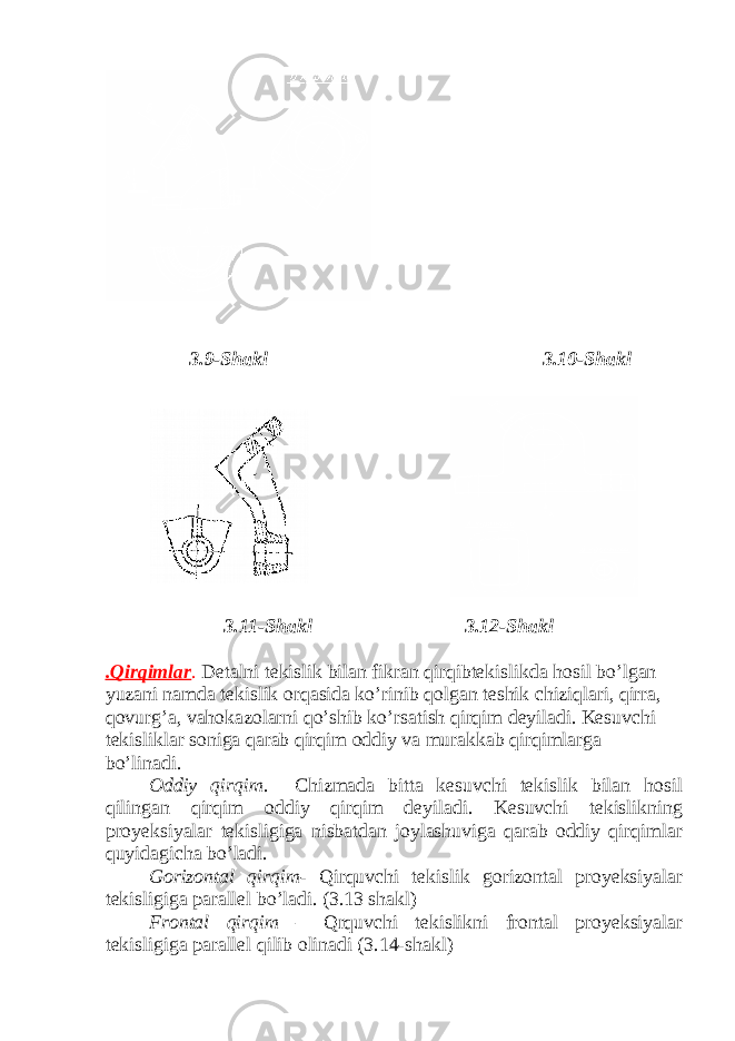  3.9-Shakl 3.10-Shakl 3.11-Shakl 3.12-Shakl .Qirqimlar . Detalni tekislik bilan fikran qirqibtekislikda hosil bo’lgan yuzani namda tekislik orqasida ko’rinib qolgan teshik chiziqlari, qirra, qovurg’a, vahokazolarni qo’shib ko’rsatish qirqim deyiladi. Kesuvchi tekisliklar soniga qarab qirqim oddiy va murakkab qirqimlarga bo’linadi. Oddiy qirqim . Chizmada bitta kesuvchi tekislik bilan hosil qilingan qirqim oddiy qirqim deyiladi. Kesuvchi tekislikning proyeksiyalar tekisligiga nisbatdan joylashuviga qarab oddiy qirqimlar quyidagicha bo’ladi. Gorizontal qirqim - Qirquvchi tekislik gorizontal proyeksiyalar tekisligiga parallel bo’ladi. (3.13 shakl) Frontal qirqim – Qrquvchi tekislikni frontal proyeksiyalar tekisligiga parallel qilib olinadi (3.14-shakl) 