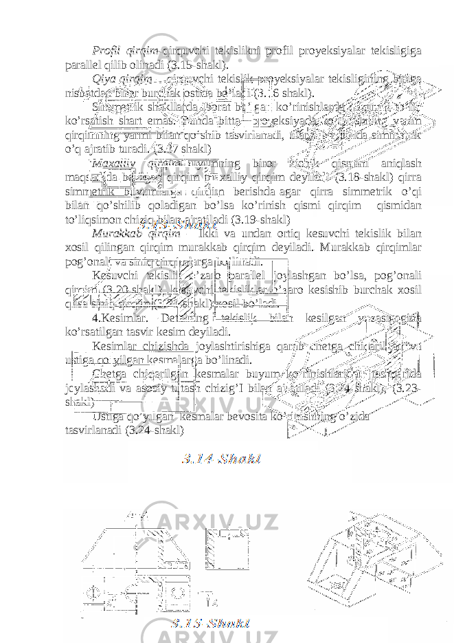 Profil qirqim -qirquvchi tekislikni profil proyeksiyalar tekisligiga parallel qilib olinadi (3.15-shakl). Qiya qirqim – qirquvchi tekislik proyeksiyalar tekisligining biriga nisbatdan biror burchak ostida bo’ladi (3.16 shakl). Simmetrik shakllarda iborat bo’lgan ko’rinishlarda qirqimni to’liq ko’rsatish shart emas. Bunda bitta proyeksiyada ko’rinishning yarim qirqimning yarmi bilan qo’shib tasvirlanadi, ularni bir birida simmetrik o’q ajratib turadi. (3.17 shakl) Maxalliy qirqim -buyumning biror kichik qismini aniqlash maqsadida berilgan qirqim maxalliy qirqim deyiladi (3.18-shakl) qirra simmetrik buyumlarga qirqim berishda agar qirra simmetrik o’qi bilan qo’shilib qoladigan bo’lsa ko’rinish qismi qirqim qismidan to’liqsimon chiziq bilan ajratiladi (3.19-shakl) Murakkab qirqim – Ikki va undan ortiq kesuvchi tekislik bilan xosil qilingan qirqim murakkab qirqim deyiladi. Murakkab qirqimlar pog’onali va siniq qirqimlarga bo’linadi. Kesuvchi tekislik o’zaro parallel joylashgan bo’lsa, pog’onali qirqim (3.20-shakl), kesuvchi tekisliklar o’zaro kesishib burchak xosil qilsa siniq qirqim (3.21-shakl) xosil bo’ladi. 4.Kesimlar. Detalning tekislik bilan kesilgan yuzasigagina ko’rsatilgan tasvir kesim deyiladi. Kesimlar chizishda joylashtirishiga qarab chetga chiqarilgan va ustiga qo’yilgan kesmalarga bo’linadi. Chetga chiqarilgan kesmalar buyum ko’rinishlaridan tashqarida joylashadi va asosiy tutash chizig’I bilan ajratiladi (3.24-shakl), (3.23- shakl) Ustiga qo’yilgan kesmalar bevosita ko’rinishning o’zida tasvirlanadi (3.24-shakl) 