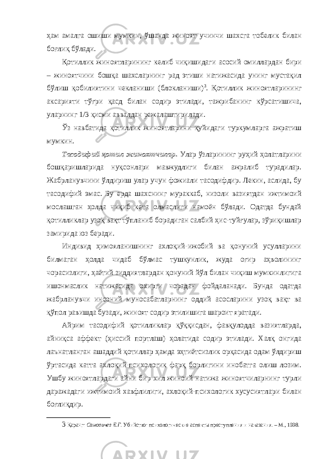 ҳам амалга ошиши мумкин, ўшанда жиноят учинчи шахсга тобелик билан боғлиқ бўлади. Қотиллик жиноятларининг келиб чиқишидаги асосий омиллардан бири – жиноятчини бошқа шахсларнинг рад этиши натижасида унинг мустақил бўлиш қобилиятини чекланиши (блокланиши) 3 . Қотиллик жиноятларининг аксарияти тўғри қасд билан содир этилади, тажрибанинг кўрсатишича, уларнинг 1/3 қисми аввалдан режалаштирилади. Ўз навбатида қотиллик жиноятларини қуйидаги туркумларга ажратиш мумкин. Тасодифий қотил жиноятчилар . Улар ўзларининг руҳий ҳолатларини бошқаришларида нуқсонлари мавжудлиги билан ажралиб турадилар. Жабрланувчини ўлдириш улар учун фожиали тасодифдир. Лекин, аслида, бу тасодифий эмас. Бу ерда шахснинг мураккаб, низоли вазиятдан ижтимоий мослашган ҳолда чиқиб кета олмаслиги намоён бўлади. Одатда бундай қотилликлар узоқ вақт тўпланиб борадиган салбий ҳис-туйғулар, зўриқишлар замирида юз беради. Индивид ҳимояланишнинг ахлоқий-ижобий ва қонуний усулларини билмаган ҳолда чидаб бўлмас тушкунлик, жуда оғир аҳволининг чорасизлиги, ҳаётий зиддиятлардан қонуний йўл билан чиқиш мумкинлигига ишонмаслик натижасида охирги чорадан фойдаланади. Бунда одатда жабрланувчи инсоний муносабатларнинг оддий асосларини узоқ вақт ва қўпол равишда бузади, жиноят содир этилишига шароит яратади. Айрим тасодифий қотилликлар қўққисдан, фавқулодда вазиятларда, айниқса аффект (ҳиссий портлаш) ҳолатида содир этилади. Халқ онгида лаънатланган ашаддий қотиллар ҳамда эҳтиётсизлик орқасида одам ўлдириш ўртасида катта ахлоқий-психологик фарқ борлигини инобатга олиш лозим. Ушбу жиноятлардаги айни бир хил жиноий натижа жиноятчиларнинг турли даражадаги ижтимоий хавфлилиги, ахлоқий-психологик хусусиятлари билан боғлиқдир. 3 Қаранг: Самовичев Е.Г. Убийство: психологические аспекты преступления и наказания. – М., 1998. 