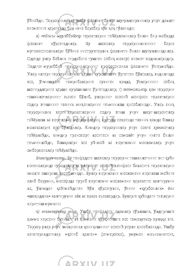 ўйнайди. Террорчиликда ушбу фаолият билан шуғулланувчилар учун давлат хизматига қараганда бир неча баробар кўп ҳақ тўланади; в) педагог-мураббийлар терактларни тайёрловчилар билан бир жабҳада фаолият кўрсатадилар. Бу шахслар террорчиликнинг барча мутахассисликлари бўйича инструкторлик фаолияти билан шуғулланадилар. Одатда улар бойлик гирдобига тушган собиқ махсус хизмат ходимларидир. Педагог-мураббий террорчиларнинг профессионал фаолияти ўзгармайди. Улар илгари террорчиликка қарши курашишни ўргатган бўлсалар, эндиликда эса, ўтмишдаги тажрибаларига суянган ҳолда, ўзларининг собиқ шогирдларига қарши курашишни ўргатадилар; г) технологлар ҳам террорчи ташкилотларнинг аъзоси бўлиб, уларнинг асосий вазифаси терактларни содир этишнинг техник жиҳатларини таъминлаш ҳисобланади. Улар аниқ террорчилик хатти-ҳаракатларини содир этиш учун шарт-шароитлар тайёрлаш ва портловчи мосламаларни яратиш соҳасида техник ҳамда бошқа малакаларга эга бўладилар. Кимдир террорчилар учун сохта ҳужжатлар тайёрлайди, кимдир транспорт воситаси ва самолёт учун чипта билан таъминлайди, бошқалари эса уй-жой ва портловчи мосламалар учун омборхоналар тайёрлайди. Бажарувчилар . Бу тоифадаги шахслар террорчи ташкилотнинг энг қуйи поғоналарида турадилар ва уларнинг асосий вазифаси бевосита терактларни амалга ошириш ҳисобланади. Булар портловчи мосламани портлаш жойига олиб борувчи, масофада туриб портловчи мосламани ҳаракатга келтирувчи ва, ўлимдан қайтмайдиган йўл кўрсатувчи, ўзини «қурбонлик» ёки «шаҳидлик» келтирувчи аёл ва эркак аъзолардир. Буларга қуйидаги типларни киритиш мумкин: а) тажавузкор тип . Ушбу тоифадаги одамлар зўрлашга, ўлдиришга ҳамма нарсани бузишга ва ҳаммани қўрқитишга хос тажовузкор хулққа эга. Террор улар учун эмоционал қониқишнинг асосий усули ҳисобланади. Ушбу категориядагилар «қотиб қолган» (отмарозка), умуман маънавиятсиз, 