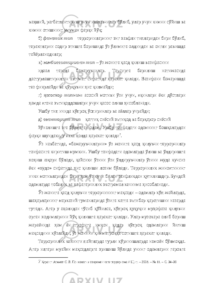 ваҳший, рағбатлантириш учун ишловчилар бўлиб, улар учун кимни сўйиш ва кимни отишнинг умуман фарқи йўқ; б) фанатик тип – террорчиларнинг энг хавфли типларидан бири бўлиб, терактларни содир этишга боришида ўз ўлимига олдиндан ва онгли равишда тайёрланадилар; в) зомбилаштирилган тип – ўз жонига қасд қилиш вазифасини идеал тарзда бажарувчилар. Таъсирга берилиш натижасида дастурлаштирилган автомат сифатида ҳаракат қилади. Вазифани бажаришда тез фикрлайди ва қўрқувни ҳис қилмайди; г) қасоскор типнинг асосий мотиви ўзи учун, яқинлари ёки дўстлари ҳамда ягона эътиқоддошлари учун қасос олиш ҳисобланади. Ушбу тип ичида кўпроқ ўспиринлар ва аёллар учрайди; д) авантюрист тип – қаттиқ сиёсий эътиқод ва барқарор сиёсий йўналишга эга бўлмаган одам. Ушбу тоифадаги одамнинг бошқалардан фарқи шундаки, у якка ҳолда ҳаракат қилади 7 . Ўз навбатида, «бажарувчиларни» ўз жонига қасд қилувчи-террорчилар тоифасига киритиш мумкин. Ушбу тоифадаги одамларда ўлиш ва ўлдиришга хоҳиш юқори бўлади, қайсики ўзини ўзи ўлдирувчилар ўзини жуда кучсиз ёки «худо» сифатида ҳис қилиши лозим бўлади. Террорчилик жиноятининг ички мотивларидан бири ҳам ўз кучи билан заифликдан қутилишдир. Бундай одамларда тобелик ва хафагарчилик экстремал кечинма ҳисобланади. Ўз жонига қасд қилувчи террорчининг мақсади – одамлар кўп жойларда, шаҳарларнинг марказий туманларида ўзига катта эътибор қаратишни назарда тутади. Агар у аҳолидан тўсиб қўйилса, кўпроқ ҳуқуқни муҳофаза қилувчи орган ходимларини йўқ қилишга ҳаракат қилади. Улар музокара олиб бориш жараёнида ҳам ён-атрофига имкон қадар кўпроқ одамларни йиғиш мақсадини кўзлайди, ўз жонини қимматроққа сотишга ҳаракат қилади. Террорчилик кейинги пайтларда турли кўринишларда намоён бўлмоқда. Агар илгари муайян мақсадларга эришиш йўлида унинг одамларни гаровга 7 Қаранг: Асямов С. В . Психология современного терроризма // Щит. – 2005. – № 11. – С. 34–36 