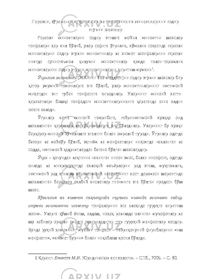 Ғаразли, зўравонлик, қотиллик ва террорчилик жиноятларини содир этувчи шахслар Ғаразли жиноятларни содир этишга мойил жиноятчи шахслар тоифалари ҳар хил бўлиб, улар сафига ўғрилик, хўжалик соҳасида ғаразли жиноятларни содир этувчи жиноятчилар ва хизмат вазифаларини ғаразли ниятда суиистеъмол қилувчи жиноятчилар ҳамда талон-торожлик жиноятларини содир этувчи жиноятчиларни киритиш мумкин 1 . Ўғрилик жинояти (ЖКнинг 169-моддаси)ни содир этувчи шахслар бир қатор умумий томонларга эга бўлиб, улар жиноятчиларнинг ижтимоий жиҳатдан энг тубан тоифасига кирадилар. Уларнинг жиноий хатти- ҳаракатлари бошқа тоифадаги жиноятчиларникига қараганда анча олдин юзага келади. Ўғрилар катта жиноий тажрибага, ғайриижтимоий хулққа оид шаклланган қарашлар ва кўникмаларга эга бўладилар. Уларнинг бу хулқи барқарор жиноий йўналишга эгалиги билан ажралиб туради. Ўғрилар одатда безори ва майхўр бўлиб, эҳтиёж ва манфаатлари ниҳоятда чекланган ва содда, ижтимоий қадриятлардан бегона бўлган шахслардир. Ўғри – қонундан вақтинча чекинган инсон эмас, балки инсофсиз, одатда оилада ва микромуҳитда ахлоқий меъёрларни рад этиш, муҳтожлик, ижтимоий рад этилиш ва ижтимоий назоратнинг паст даражаси шароитида шаклланган барқарор салбий хислатлар тизимига эга бўлган иродаси бўш шахс. Хўжалик ва хизмат соҳаларида ғаразли ниятда жиноят содир этувчи жиноятчи шахслар тоифаларини эса алоҳида гуруҳга киритиш лозим. Уларга қўшиб ёзиш, алдаш, ноҳақ равишда олинган мукофотлар ва шу кабилар орқали амалга ошириладиган тор гуруҳий манфаатлар хосдир. Бунда руҳий ҳимоянинг муайян тоифаси – ғайриқонуний фирибларини «иш манфаати», «хизмат бурчи» билан ниқоблаш ҳосил бўлади. 1 Қаранг: Еникеев М.И . Юридическая психология. – СПб., 2005. – С. 80. 