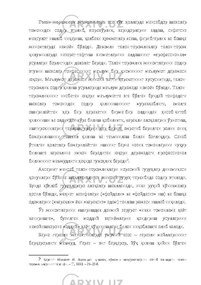 Талон-торожлик жиноятлари эса кўп ҳолларда мансабдор шахслар томонидан содир этилиб, порахўрлик, харидорларни алдаш, сифатсиз маҳсулот ишлаб чиқариш, қалбаки ҳужжатлар ясаш, фирибгарлик ва бошқа жиноятларда намоён бўлади. Давомли талон-торожликлар талон-торож қилувчиларда назорат-тафтиш хизматларини алдашнинг «профессионал» усуллари борлигидан далолат беради. Талон-торожлик жиноятларини содир этувчи шахслар тоифасининг маълум бир қисмининг маълумот даражаси юқори. Маълумот даражаси жиноий хатти-ҳаракатнинг хусусиятида, талон- торожлик содир қилиш усулларида маълум даражада намоён бўлади. Талон- торожликнинг нисбатан юқори маълумотга эга бўлган бундай тоифадаги шахслар томонидан содир қилинишининг мураккаблиги, амалга оширилаётган ҳар бир ҳаракатни бирма-бир олдиндан ҳисоб-китоб қилиниши ва олдиндан кўра билиш қобилияти, керакли алоқаларни ўрнатиш, иштирокчиларни танлаш, уларни ҳар бирига ажратиб берилган ролни аниқ бажарилишини ташкил қилиш ва таъминлаш билан боғлиқдир. Санаб ўтилган ҳолатлар бажарилаётган ишнинг барча нозик томонларини чуқур билишга кераклича имкон берадиган юқори даражадаги профессионал билимнинг мавжудлиги ҳақида гувоҳлик беради 2 . Аксарият мансаб талон-торожликлари норасмий гуруҳлар динамикаси қонунлари бўйича шаклланадиган жиноий гуруҳ таркибида содир этилади. Бунда кўплаб гуруҳлараро алоқалар шаклланади, ички руҳий кўникмалар ҳосил бўлади, меҳнат вазифалари («фойдали» ва «фойдасиз» иш) ва бошқа одамларни («керакли» ёки «кераксиз» одам) танлаш режаси ишлаб чиқилади. Ўз жиноятларини яширишдек доимий зарурат «икки томонлама ҳаёт кечиришга», бузилган моддий эҳтиёжларни қондириш усулларини намойишкорона «оддий» ҳаёт кўринишлари билан ниқоблашга олиб келади. Барча ғаразли жиноятчиларда умумий асос – ғаразли майлларининг барқарорлиги мавжуд. Ғараз – энг барқарор, йўқ қилиш қийин бўлган 2 Қаранг: Исмиолв И . Аҳолидан қишлоқ хўжалик маҳсулотларини сотиб олишдаги талон- торожликларнинг тавсифи. – Т., 1993. – 21–22-б. 