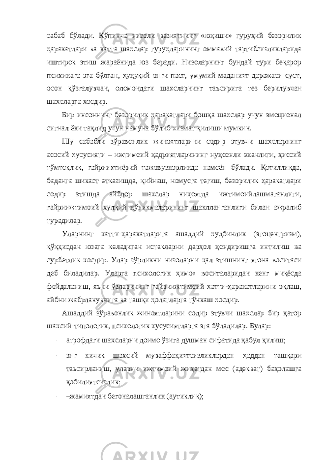 сабаб бўлади. Кўпинча низоли вазиятнинг «юқиши» гуруҳий безорилик ҳаракатлари ва катта шахслар гуруҳларининг оммавий тартибсизликларида иштирок этиш жараёнида юз беради. Низоларнинг бундай тури беқарор психикага эга бўлган, ҳуқуқий онги паст, умумий маданият даражаси суст, осон қўзғалувчан, оломондаги шахсларнинг таъсирига тез берилувчан шахсларга хосдир. Бир инсоннинг безорилик ҳаракатлари бошқа шахслар учун эмоционал сигнал ёки тақлид учун намуна бўлиб хизмат қилиши мумкин. Шу сабабли зўравонлик жиноятларини содир этувчи шахсларнинг асосий хусусияти – ижтимоий қадриятларининг нуқсонли эканлиги, ҳиссий тўмтоқлик, ғайриихтиёрий тажовузкорликда намоён бўлади. Қотилликда, баданга шикаст етказишда, қийнаш, номусга тегиш, безорилик ҳаракатлари содир этишда айбдор шахслар ниҳоятда ижтимоийлашмаганлиги, ғайриижтимоий хулқий кўникмаларининг шаклланганлиги билан ажралиб турадилар. Уларнинг хатти-ҳаракатларига ашаддий худбинлик (эгоцентризм), қўққисдан юзага келадиган истакларни дарҳол қондиришга интилиш ва сурбетлик хосдир. Улар зўрликни низоларни ҳал этишнинг ягона воситаси деб биладилар. Уларга психологик ҳимоя воситаларидан кенг миқёсда фойдаланиш, яъни ўзларининг ғайриижтимоий хатти-ҳаракатларини оқлаш, айбни жабрланувчига ва ташқи ҳолатларга тўнкаш хосдир. Ашаддий зўравонлик жиноятларини содир этувчи шахслар бир қатор шахсий-типологик, психологик хусусиятларга эга бўладилар. Булар: – атрофдаги шахсларни доимо ўзига душман сифатида қабул қилиш; – энг кичик шахсий муваффақиятсизликлардан ҳаддан ташқари таъсирланиш, уларни ижтимоий жиҳатдан мос (адекват) баҳолашга қобилиятсизлик; – –жамиятдан бегоналашганлик (аутиклик); 