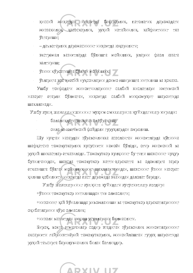 – ҳиссий жиҳатдан ниҳоятда беқарорлик, патологик даражадаги жиззакилик, қасоскорлик, руҳий нотайинлик, кайфиятнинг тез ўзгариши; – – даъвогарлик даражасининг ниҳоятда юқорилиги; – экстремал вазиятларда бўлишга мойиллик, уларни фаол юзага келтириш; – ўзини кўрсатишга бўлган мойиллик; – ўзларига хос ҳиссий нуқсонларни доимо яширишга интилиш ва ҳоказо. Ушбу тоифадаги жиноятчиларнинг салбий хислатлари ижтимоий назорат етарли бўлмаган, ниҳоятда салбий микромуҳит шароитида шаклланади. Ушбу хулқ шаклланишининг муҳим омилларига қуйидагилар киради: – болаликдаги эмоционал зўриқиш; – оила ва ижтимоий фойдали гуруҳлардан ажралиш. Шу нуқтаи назардан зўравонликка асосланган жиноятларда кўпинча шафқатсиз тажовузкорлик хусусияти намоён бўлади, оғир жисмоний ва руҳий шикастлар етказилади. Тажовузкор хулқнинг бу типи шахснинг чуқур бузилганидан, шахсда тажовузкор хатти-ҳаракатга ва одамларга зарар етказишга бўлган мойилликнинг шаклланганидан, шахснинг ўзини назорат қилиш қобилияти ниҳоятда паст даражада эканидан далолат беради. Ушбу шахсларнинг хулқига қуйидаги хусусиятлар хосдир: • ўзини тажовузкор интилишдан тия олмаслиги; • низонинг қай йўналишда ривожланиши ва тажовузкор ҳаракатларининг оқибатларини кўра олмаслик; • низоли вазиятдан чиқиш усулларини билмаслиги. Бироқ, вояга етмаганлар содир этадиган зўравонлик жиноятларининг аксарияти ғайриихтиёрий тажовузкорлик, жиноийлашган гуруҳ шароитида руҳий таъсирга берилувчанлик билан боғлиқдир. 