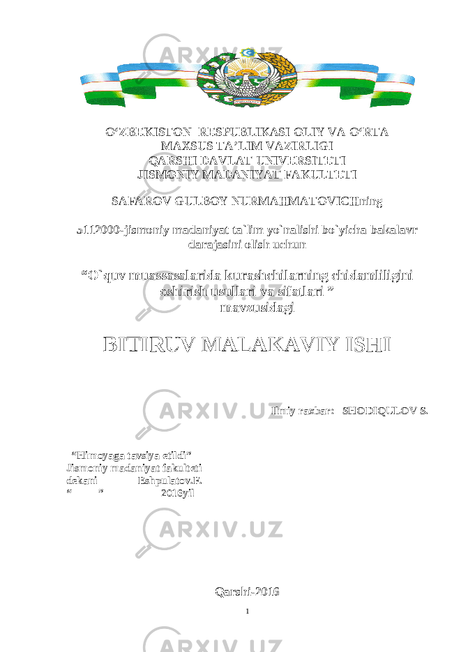 O‘ZBEKISTON RESPUBLIKASI OLIY VA O‘RTA MAXSUS TA’LIM VAZIRLIGI QARSHI DAVLAT UNIVERSITETI JISMONIY MADANIYAT FAKULTETI SAFAROV GULBOY NURMAHMATOVICHning 5112000-jismoniy madaniyat ta`lim yo`nalishi bo`yicha bakalavr darajasini olish uchun “O`quv muassasalarida kurashchilarning chidamliligini oshirish usullari va sifatlari ” mavzusidagi BITIRUV MALAKAVIY ISHI Ilmiy raxbar: SHODIQULOV S. “Himoyaga tavsiya etildi” Jismoniy madaniyat fakulteti dekani _______Eshpulatov.F. “_____”__________ 2016yil Qarshi-2016 1 