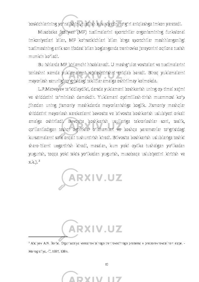 boskichlarining yo‘nalishini, tuzilish xususiyatini to‘g‘ri aniqlashga imkon yaratadi. Musobaka faoliyati (MF) tuzilmalarini sportchilar organizmining funksional imkoniyatlari bilan, MF ko’rsatkichlari bilan birga sportchi lar mashhlanganligi tuzilmasining anik son ifodasi bilan boglanganda trenirovka jarayonini oqilona tuzish mumkin bo’ladi. Bu ishlarda MF birlamchi hisoblanadi. U mashg’ulot vositalari va tuzilmalarini tanlashni xamda yuklamalarni rejalashtirishni aniqlab beradi. Biroq yuklamalarni meyorlash zarurligi to‘grisidagi takliflar amalga oshirilmay kolmokda. L.P.Matveyev ta’kidlaydiki, darsda yuklamani boshkarish uning op-timal xajmi va shiddatini ta’minlash demakdir. Yuklamani optimillash-tirish muammosi ko’p jihatdan uning jismoniy mashkdarda meyorlanishiga boglik. Jismoniy mashqlar shiddatini meyorlash xarakatlarni bevosita va bilvosita boshkarish uslubiyati orkali amalga oshiriladi. Bevosita boshka rish usullariga takrorlashlar soni, tezlik, qo‘llaniladigan tashqi ogirliklar o‘lchamlari va boshqa parametrlar to‘grisidagi kursatmalarni so‘z orqali tushuntirish kiradi. Bilvosita boshkarish uslublariga tashki sharo-itlarni uzgartirish kiradi, masalan, kum yoki opilka tushalgan yo‘lkadan yugurish, toqqa yoki tekis yo‘lkadan yugurish, musobaqa uslubiyatini kiritish va x.k.). 3 3 Abdiyev A . N . Borba . Organizatsiya vosstanovitelnogo treniro vochnogo protsessa v predsorevnovatelnom etape . - Monografiya , - T , 1997, 138 s . 10 