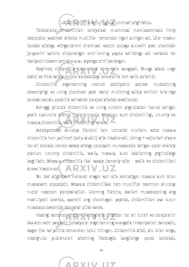 1.2. Chidamlilik va uning tushunchasi to‘g‘risida. Talabalarda chidamlilikni tarbiyalash muammosi mamlakatimizda ilmiy tadqiqotlar predmeti sifatida mualliflar tomonidan ilgari surilgan edi. Ular mazkur harakat sifatiga «Organizimni charchash vaqtini orqaga suruvchi yoki charchash jarayonini keltirib chiqaradigan omil-larning paydo bo‘lishiga zid ravishda ish faoliyatini davom ettirish» xusu-siyatiga ta’rif berishgan. Keyinroq chidamlilik tushunchasi birmuncha kengaydi. Bunga sabab unga tashqi va ichki salbiy omillar xarakatidagi barqarorlik ham kelib qo‘shildi. Chidamlilik organizmning mehnat qobiliyatini saqlash muddatining davomiyligi va uning charchash yoki tashqi muhitning salbiy omillari ta’si-riga bardosh berish, qarshilik ko‘rsatish darajasi sifatida tavsiflanadi. So‘nggi yillarda chidamlilik va uning turlarini yigindisidan ibo-rat bo‘lgan yaxlit tushuncha sifatida ifodalanmoqda. Masalan: kuch chidamli-ligi, umumiy va maxsus chidamlilik, tezlik chidamliligi va x.k.. Adabiyotlarda shunday fikrlarni ham uchratish mumkin: xatto maxsus chidamlilik ham polimorf (ko‘p shaklli) sifat hisoblanadi. Uning ri-vojlanishi o‘zaro har xil alohada hamda asosiy sifatga qandaydir munosabatda bo‘lgan qator tarkibiy qismlar: umumiy chidamlilik, tezlik, maxsus, kuch kabilarning yig‘indisiga bog‘likdir. Maxsus chidamlilik ikki asosiy jismoniy sifat - tezlik va chidamlilikni sintezi hisoblanadi . Bu ikki sifat sport mahorati o‘sgan sari olib boriladigan maxsus kuch bilan mustaxkam aloqadadir. Maxsus chidamlilikka ham muallif lar taxminan shunday nuqtai nazardan yondoshadilar. Ularning fikricha, tezlikni musobaqaning eng mas’uliyatli davrida, sportchi eng charchagan paytida, chidamlilikni esa butun musobaqa davomida namoyish qilish kerak. Hozirgi zamonda chidamlilikning sifat jihatidan har xil turlari va darajalarini aks ettiruvchi yetakchi funksiyalar organizmning energetik imkoniyatlari demakdir, degan fikr ko‘pchilik tomonidan habul hilingan. Chidamlilik sifati, shu bilan birga, mashg‘ulot yuklamalari sifatining fiziologik belgilariga qarab baholash, 11 