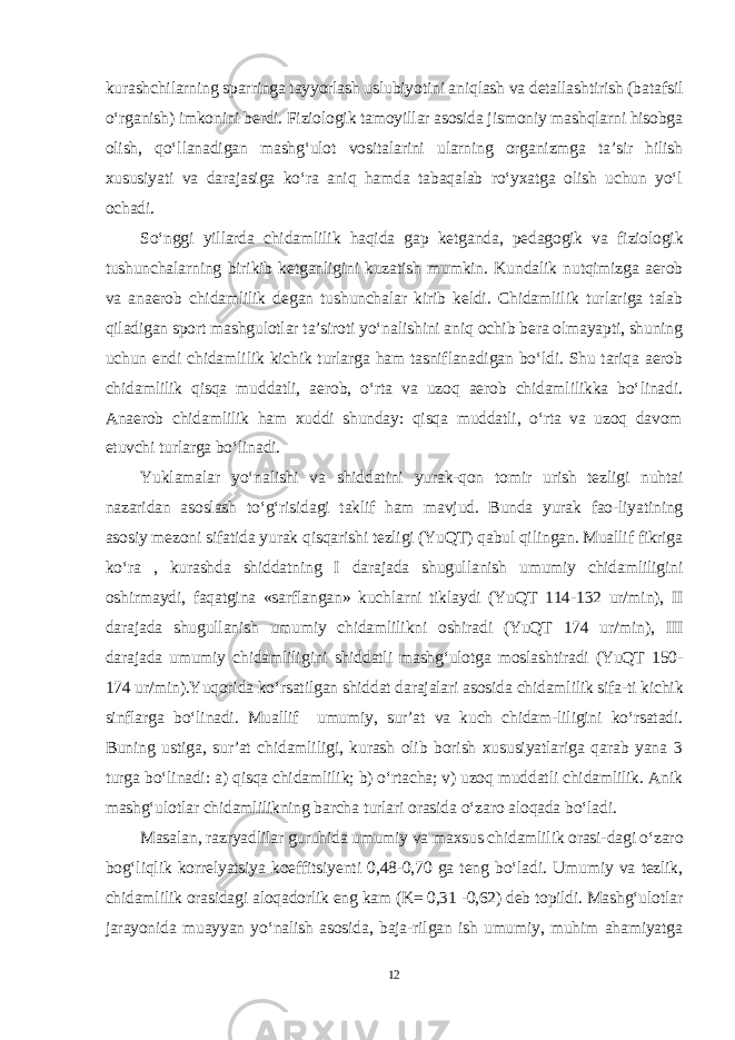 kurashchilarning sparringa tayyorlash uslubiyotini aniqlash va detallashtirish (batafsil o‘rganish) imkonini berdi. Fiziologik tamoyillar asosida jismoniy mashqlarni hisobga olish, qo‘llanadigan mashg‘ulot vositalarini ularning organizmga ta’sir hilish xususiyati va darajasiga ko‘ra aniq hamda tabaqalab ro‘yxatga olish uchun yo‘l ochadi. So‘nggi yillarda chidamlilik haqida gap ketganda, pedagogik va fi ziologik tushunchalarning birikib ketganligini kuzatish mumkin. Kundalik nutqimizga aerob va anaerob chidamlilik degan tushunchalar kirib keldi. Chidamlilik turlariga talab qiladigan sport mashgulotlar ta’siroti yo‘nalishini aniq ochib bera olmayapti, shuning uchun endi chidam lilik kichik turlarga ham tasniflanadigan bo‘ldi. Shu tariqa aerob chi damlilik qisqa muddatli, aerob, o‘rta va uzoq aerob chidamlilikka bo‘linadi. Anaerob chidamlilik ham xuddi shunday: qisqa muddatli, o‘rta va uzoq davom etuvchi turlarga bo‘linadi. Yuklamalar yo‘nalishi va shiddatini yurak-qon tomir urish tezligi nuhtai nazaridan asoslash to‘g‘risidagi taklif ham mavjud. Bunda yurak fao-liyatining asosiy mezoni sifatida yurak qisqarishi tezligi (YuQT) qabul qilingan. Muallif fikriga ko‘ra , kurashda shiddatning I darajada shugullanish umumiy chidamliligini oshirmaydi, faqatgina «sarflangan» kuchlarni tiklaydi (YuQT 114-132 ur/min), II darajada shugullanish umumiy chidamlilikni oshiradi (YuQT 174 ur/min), III darajada umumiy chidamlili gini shiddatli mashg‘ulotga moslashtiradi (YuQT 150- 174 ur/min).Yuqorida ko‘rsatilgan shiddat darajalari asosida chidamlilik sifa-ti kichik sinflarga bo‘linadi. Muallif umumiy, sur’at va kuch chidam-liligini ko‘rsatadi. Buning ustiga, sur’at chidamliligi, kurash olib borish xususiyatlariga qarab yana 3 turga bo‘linadi: a) qisqa chidamlilik; b) o‘rtacha; v) uzoq muddatli chidamlilik. Anik mashg‘ulotlar chidamlilikning barcha turlari orasida o‘zaro aloqada bo‘ladi. Masalan, razryadlilar guruhida umumiy va maxsus chidamlilik orasi-dagi o‘zaro bog‘liqlik korrelyatsiya koeffitsiyenti 0,48-0,70 ga teng bo‘ladi. Umumiy va tezlik, chidamlilik orasidagi aloqadorlik eng kam (K= 0,31 -0,62) deb topildi. Mashg‘ulotlar jarayonida muayyan yo‘nalish asosida, baja-rilgan ish umumiy, muhim ahamiyatga 12 