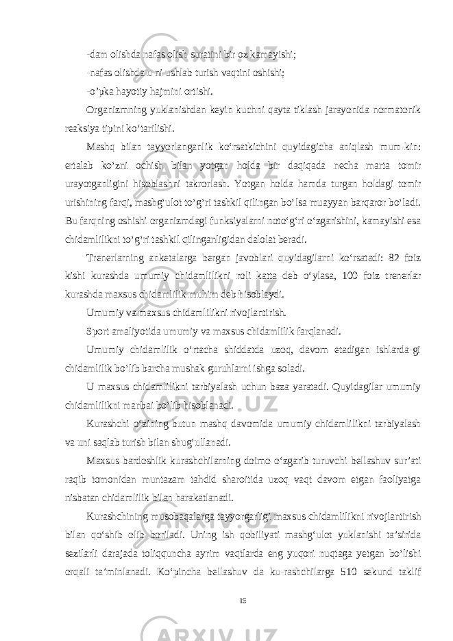 -dam olishda nafas olish suratini bir oz kamayishi; -nafas olishda u ni ushlab turish vaqtini oshishi; -o’pka hayotiy hajmini ortishi. Organizmning yuklanishdan keyin kuchni qayta tiklash jarayonida normatonik reaksiya tipini ko‘tarilishi. Mashq bilan tayyorlanganlik ko‘rsatkichini quyidagicha aniqlash mum-kin: ertalab ko‘zni ochish bilan yotgan holda bir daqiqada necha marta tomir urayotganligini hisoblashni takrorlash. Yotgan holda hamda turgan holdagi tomir urishining farqi, mashg‘ulot to‘g‘ri tashkil qilingan bo‘lsa muayyan barqaror bo‘ladi. Bu farqning oshishi organizmdagi funksiyalarni noto‘g‘ri o‘zgarishini, kamayishi esa chidamlilikni to‘g‘ri tashkil qilinganligidan dalolat beradi. Trenerlarning anketalarga bergan javoblari quyidagilarni ko‘rsatadi: 82 foiz kishi kurashda umumiy chidamlilikni roli katta deb o‘ylasa, 100 foiz trenerlar kurashda maxsus chidamlilik muhim deb hisoblaydi. Umumiy va maxsus chidamlilikni rivojlantirish. Sport amaliyotida umumiy va maxsus chidamlilik farqlanadi. Umumiy chidamlilik o‘rtacha shiddatda uzoq, davom etadigan ishlarda-gi chidamlilik bo‘lib barcha mushak guruhlarni ishga soladi. U maxsus chidamlilikni tarbiyalash uchun baza yaratadi. Quyidagilar umumiy chidamlilikni manbai bo‘lib hisoblanadi. Kurashchi o‘zining butun mashq davomida umumiy chidamlilikni tar biyalash va uni saqlab turish bilan shug‘ullanadi. Maxsus bardoshlik kurashchilarning doimo o‘zgarib turuvchi bellashuv sur’ati raqib tomonidan muntazam tahdid sharoitida uzoq vaqt davom etgan faoliyatga nisbatan chidamlilik bilan harakatlanadi. Kurashchining musobaqalarga tayyorgarligi maxsus chidamlilikni ri vojlantirish bilan qo‘shib olib boriladi. Uning ish qobiliyati mashg‘ulot yuklanishi ta’sirida sezilarli darajada toliqquncha ayrim vaqtlarda eng yuqori nuqtaga yetgan bo‘lishi orqali ta’minlanadi. Ko‘pincha bellashuv da ku-rashchilarga 510 sekund taklif 16 