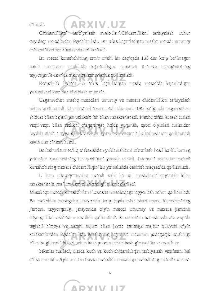 qilinadi. Chidamlilikni tarbiyalash metodlari. Chidamlilikni tarbiyalash uchun quyidagi metodlardan foydalaniladi. Bir tekis bajariladigan mashq metodi umumiy chidamlilikni tar-biyalashda qo‘llaniladi. Bu metod kurashchining tomir urishi bir daqiqada 130 dan ko‘p bo‘lmagan holda muntazam muddatda bajariladigan maksimal tinimsiz mashg‘ulotning tayyorgarlik davrida o‘kuv bellashuvlarida qo‘llaniladi. Ko‘pchilik holatda bir tekis bajariladigan mashq metodida bajariladigan yuklanishni kam deb hisoblash mumkin. Uzgaruvchan mashq metodlari umumiy va maxsus chidamlilikni tarbiyalash uchun qo‘llaniladi. U maksimal tomir urishi daqiqada 180 bo‘lganda uzgaruvchan shiddat bilan bajarilgan uzluksiz ish bilan xarakterlanadi. Mashq sifati kurash turlari vaqti-vaqti bilan tezlikni o‘zgartirgan holda yugurish, sport o‘yinlari turlaridan foydalaniladi. Tayyorgarlik davrida ayrim uch daqiqali bellashuvlarda qo‘llaniladi keyin ular birlashtiriladi. Bellashuvlarni to‘liq o‘tkazishdan yuklanishlarni takrorlash hosil bo‘lib buning yakunida kurashchining ish qobiliyati yanada oshadi. Intervalli mashqlar metodi kurashchining maxsus chidamliligini bir yo‘nalishda oshirish maqsadida qo‘llaniladi. U ham takroriy mashq metodi kabi bir xil mashqlarni qaytarish bilan xarakterlanib, ma’lum dam olish oralig‘i bilan bajariladi. Musobaqa metodi kurashchilarni bevosita musobaqaga tayyorlash uchun qo‘llaniladi. Bu metoddan mashgulot jarayonida ko‘p foydalanish shart emas. Kurashchining jismonii tayyorgarligi jarayonida o‘yin metodi umumiy va maxsus jismonii taiyergarlikni oshirish maqsadida qo‘llaniladi. Kurashchilar bellashuvda o‘z vaqtida tegishli himoya va qarshi hujum bilan javob berishga majbur qiluvchi o‘yin xarakterlaridan foydalaniladi. Mashqning hajmi va mazmuni pedagogik topshirigi bilan belgilanadi. Misol uchun besh polvon uchun besh gimnastika snaryadidan bekatlar tuziladi, ularda kuch va kuch-chidamliligini tarbiyalash vazifasini hal qilish mumkin. Aylanma trenirovka metodida musobaqa metodining metodik xususi- 17 