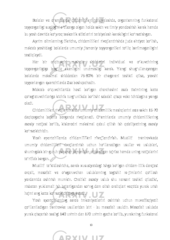 Bolalar va o‘smirlarda chidamlilikni tarbiyalashda, organizmning funksional tayyorgarligi sustligini e’tiborga olgan holda sekin va ilmiy yondoshish kerak hamda bu yosh davrida ko‘proq tezkorlik sifatlarini tarbiyalash kerakligini ko‘rsatishgan. Ayrim olimlarning fikricha, chidamlilikni rivojlantirishda juda ehtiyot bo‘lish, maktab yoshidagi bolalarda umumiy jismoniy tayyorgarlikni to‘liq berilmaganligini tasdiqlaydi. Har bir o‘qituvchi mashqlar shiddatini individual va o‘kuvchining tayyorgarligiga bog‘liq ekanligini unutmasligi kerak. Yangi shug‘ullanayotgan bolalarda maksimal shiddatdan 75-80% bir chegarani tashkil qilsa, yaxshi tayyorlangan sportchilarda Zsa boshqachadir. Maktab o‘quvchilarida hosil bo‘lgan charchashni asab tizimining katta qo‘zg‘atuvchilariga kichik turg‘unlikda bo‘lishi sababli qisqa vakt ichidagina yenga oladi. Chidamlilikni rivojlantirishda umumiy chidamlilik mashqlarini asta-sekin 15-20 daqiqagacha bajarib borganda rivojlanadi. O‘smirlarda umumiy chidamlilikning asosiy natijasi bo‘lib, kislorodni maksimal qabul qilish ish qobiliyatining asosiy ko‘rsatkichidir. Yosh sportchilarda chidamlilikni rivojlantirish . Muallif trenirovkada umumiy chidamlilikni rivojlantirish uchun ho‘llanadigan usullar va uslublari, shuningdek bir guruh trenerlar tomonidan o‘tkazilgan tajriba hamda uning natijalarini ta’riflab bergan. Muallif ta’kidlashicha, aerob xususiyatdagi ishga bo‘lgan chidam-lilik darajasi orqali, masofali va o‘zgaruvchan uslublarning tegishli re-jimlarini qo‘llash yordamida oshirish mumkin. Oralikli asosiy uslub shu narsani tashkil qiladiki, nisbatan yuklamali ish bajarilgandan so‘ng dam olish oraliqlari vaqtida yurak urish hajmi eng katta ko‘rsatkichlarga yetadi. Yosh sportchilarning aerob imkoniyatlarini oshirish uchun muvaffaqiyatli qo‘llaniladigan trenirovka usullaridan biri - bu masofali usuldir. Masofali uslubda yurak qisqarish tezligi 140 ur/min dan 170 ur/min gacha bo‘lib, yurakning funksional 19 