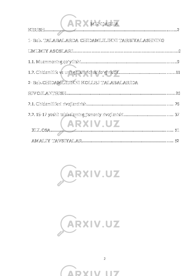 MUNDARIJA KIRISH .......................................................................................................... ..…...2 1- Bob. TALABALARDA CHIDAMLILIKNI TARBIYALASHNING UMUMIY ASOSLARI……………………………………………………………9 1.1. Muammoning qo‘yilishi .......................................................................... .….. ..9 1.2. Chidamlilik va uning tushunchasi to‘g‘risida .......................................... ……11 2- Bob.CHIDAMLILIKNI KOLLEJ TALABALARIDA RIVOJLANTRISH ....................................................................................... ……26 2.1. Chidamlilikni rivojlantirish ..................................................................... ….. 26 2.2. 15-17 yoshli talabalarning jismoniy rivojlanishi ..................................... ….. 37 XULOSA ..................................................................................................... ….. 51 AMALIY TAVSIYALAR ......................................................................... ….. 52 2 