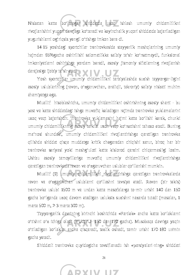 Nisbatan katta bo‘lmagan shiddatda uzoq ishlash umumiy chidam lilikni rivojlanishini yuqori darajaga ko‘taradi va keyinchalik yuqori shiddatda bajariladigan yugurishlarni og‘riqsiz yengil o‘tishga imkon bera-di. 14-15 yoshdagi sportchilar trenirovkasida stayyerlik mashqlarining umumiy hajmdan 65%gacha oshirilishi salomatlikka salbiy ta’sir ko‘rsatmaydi, funksional imkoniyatlarni oshirishga yordam beradi, asosiy jismoniy sifatlarning rivojlanish darajasiga ijobiy ta’sir etadi . Yosh sportchilar umumiy chidamlilikni tarbiyalashda suzish tayyorgar-ligini asosiy uslublarining (ravon, o‘zgaruvchan, oraliqli, takroriy) sal biy nisbati muhim ahamiyatga ega. Muallif hisoblashicha, umumiy chidamlilikni oshirishning aso siy sharti - bu past va katta shiddatdagi ishga muvofiq keladigan rejimda trenirovka yuklamalarini uzoq vaqt bajarishdir. Trenirovka yuklamasini hajmi katta bo‘lishi kerak, chunki umumiy chidamlilikning asosiy tarkibi uzoh vaqt ko‘rsatishni tahazo etadi. Buning ma’nosi shundaki, umumiy chidamlilikni rivojlantirishga qaratilgan trenirovka qilishda shiddat qisqa muddatga kritik chegaradan chiqishi zarur, biroq har bir trenirovka seriyasi yoki mashg‘uloti katta kislorod qarzini chiqarmasligi lozim. Ushbu asosiy tamoyillariga muvofiq umumiy chidamlilikni rivojlantirishga qaratilgan trenirovkada ravon va o‘zgaruvchan uslublar qo‘llanishi mumkin. Muallif (9) umumiy chidamlilikni rivojlantirishga qaratilgan trenirovkalarda ravon va o‘zgaruvchan uslublarni qo‘llashni tavsiya etadi. Ravon (bir tekis) trenirovka uslubi 1500 m va undan katta masofalarga to-mir urishi 140 dan 150 gacha bo‘lganda uzoq davom etadigan uzluksiz suzishni nazarda tutadi (masalan, 1 marta 500 m, 2-3 marta 300 m). Tayyorgarlik davrining birinchi boshichida «Fartlek» ancha katta bo‘laklarni o‘tishni o‘z ichiga oladi (YUQTU- 150 dan 170 gacha). Musobaqa davriga yaqin o‘tiladigan bo‘laklar ancha qisqaradi, tezlik oshadi, tomir urishi 170-180 ur/min gacha yetadi. Shiddatli trenirovka quyidagicha tavsiflanadi: ish «parsiyalari-ning» shiddati 21 