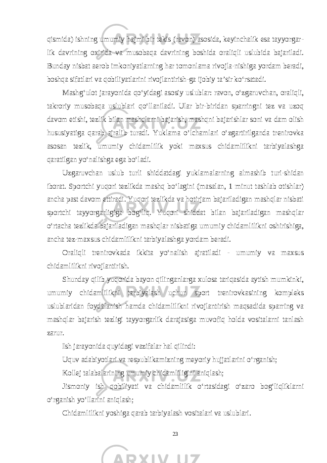 qismida) ishning umumiy hajmi bir tekis (ravon) asosida, keyinchalik esa tayyorgar - lik davrining oxirida va musobaqa davrining boshida oraliqli uslubida bajariladi. Bunday nisbat aerob imkoniyatlarning har tomonlama rivojla-nishiga yordam beradi, boshqa sifatlari va qobiliyatlarini rivojlantirish-ga ijobiy ta’sir ko‘rsatadi. Mashg‘ulot jarayonida qo‘yidagi asosiy uslublar: ravon, o‘zgaruvchan, oraliqli, takroriy musobaqa uslublari qo‘llaniladi. Ular bir-biridan sparringni tez va uzoq davom etishi, tezlik bilan mashqlarni bajarish, mashqni bajarishlar soni va dam olish hususiyatiga qarab ajralib turadi. Yuklama o‘lchamlari o‘zgartirilganda trenirovka asosan tezlik, umumiy chidamlilik yoki maxsus chidamlilikni tarbiyalashga qaratilgan yo‘nalishga ega bo‘ladi. Uzgaruvchan uslub turli shiddatdagi yuklamalarning almashib turi-shidan iborat. Sportchi yuqori tezlikda mashq bo‘lagini (masalan, 1 minut tashlab otishlar) ancha past davom ettiradi. Yuqori tezlikda va hotirjam bajariladigan mashqlar nisbati sportchi tayyorgarligiga bog‘liq. Yuqori shiddat bilan bajariladigan mashqlar o‘rtacha tezlikda bajariladigan mashqlar nisbatiga umumiy chidamlilikni oshirishiga, ancha tez-maxsus chi damlilikni tarbiyalashga yordam beradi. Oraliqli trenirovkada ikkita yo‘nalish ajratiladi - umumiy va maxsus chidamlilikni rivojlantirish. Shunday qilib yuqorida bayon qilinganlarga xulosa tariqasida aytish mumkinki, umumiy chidamlilikni tarbiyalash uchun sport trenirovkasining kompleks uslublaridan foydalanish hamda chidamlilikni rivojlantirish maqsadida sparring va mashqlar bajarish tezligi tayyorgarlik darajasiga muvofiq holda vositalarni tanlash zarur. Ish jarayonida quyidagi vazifalar hal qilindi: Uquv adabiyotlari va respublikamizning meyoriy hujjatlarini o‘rganish; Kollej talabalarining umumiy chidamliligini aniqlash; Jismoniy ish qobiliyati va chidamlilik o‘rtasidagi o‘zaro bog‘liqliklarni o‘rganish yo‘llarini aniqlash; Chidamlilikni yoshiga qarab tarbiyalash vositalari va uslublari. 23 