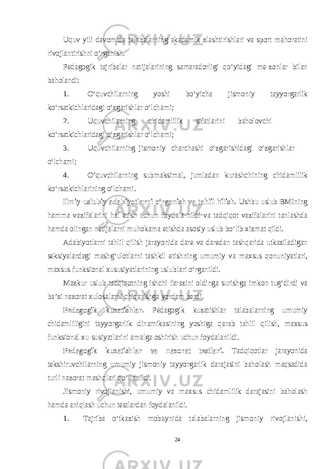 Uquv yili davomida talabalarning akademik zlashtirishlari va sport mahoratini rivojlantirishni o‘rganish. Pedagogik tajribalar natijalarining samaradorligi qo‘yidagi me-zonlar bilan baholandi: 1. O‘quvchilarning yoshi bo‘yicha jismoniy tayyorgarlik ko‘rsatkichlaridagi o‘zgarishlar o‘lchami; 2. Uquvchilarning chidamlilik sifatlarini baholovchi ko‘rsatkichlaridagi o‘zgarishlar o‘lchami; 3. Uquvchilarning jismoniy charchashi o‘zgarishidagi o‘zgarishlar o‘lchami; 4. O’quvchilarning submaksimal, jumladan kurashchining chidamlilik ko‘rsatkichlarining o‘lchami. Ilmiy-uslubiy adabiyotlarni o‘rganish va tahlil hilish. Ushbu uslub BMIning hamma vazifalarini hal etish uchun foydala-nildi va tadqiqot vazifalarini tanlashda hamda olingan natijalarni muhokama etishda asosiy uslub bo‘lib xizmat qildi. Adabiyotlarni tahlil qilish jarayonida dare va daredan tashqarida utkaziladigan seksiyalardagi mashg‘ulotlarni tashkil etishning umumiy va maxsus qonuniyatlari, maxsus funksional xususiyatlarining uslublari o‘rganildi. Mazkur uslub tadqiqotning ishchi farazini oldinga surishga imkon tug‘dirdi va ba’zi nazorat xulosalarni chiqarishga yordam berdi. Pedagogik kuzatishlar. Pedagogik kuzatishlar talabalarning umumiy chidamliligini tayyor garlik dinamikasining yoshiga qarab tahlil qilish, maxsus funksional xu-susiyatlarini amalga oshirish uchun foydalanildi. Pedagogik kuzatishlar va nazorat testlari. Tadqiqotlar jarayonida tekshiruvchilarning umumiy jismoniy tayyorgarlik darajasini baholash maqsadida turli nazorat mashqlari qo‘llanildi. Jismoniy rivojlanishi, umumiy va maxsus chidamlilik darajasini baholash hamda aniqlash uchun testlardan foydalanildi. 1. Tajriba o‘tkazish mobaynida talabalarning jismoniy rivojlanishi, 24 