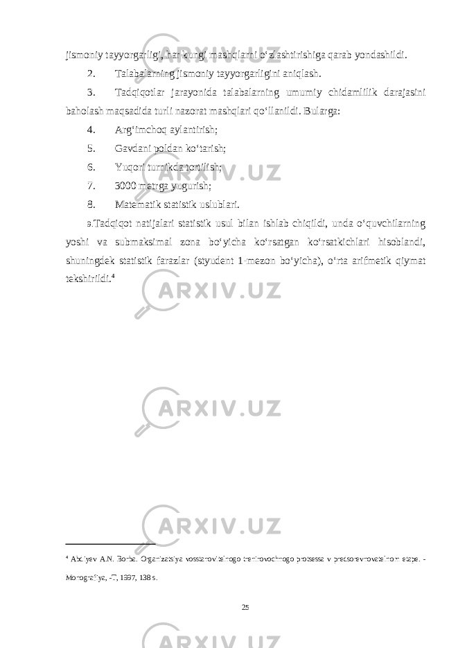 jismoniy tayyorgarligi, har kungi mashqlarni o‘zlashtirishiga qarab yondashildi. 2. Talabalarning jismoniy tayyorgarligini aniqlash. 3. Tadqiqotlar jarayonida talabalarning umumiy chidamlilik darajasini baholash maqsadida turli nazorat mashqlari qo‘llanildi. Bularga: 4. Arg‘imchoq aylantirish; 5. Gavdani poldan ko‘tarish; 6. Yuqori turnikda tortilish; 7. 3000 metrga yugurish; 8. Matematik statistik uslublari. 9. Tadqiqot natijalari statistik usul bilan ishlab chiqildi, unda o‘quvchilarning yoshi va submaksimal zona bo‘yicha ko‘rsatgan ko‘rsatkichlari hisoblandi, shuningdek statistik farazlar (styudent 1-mezon bo‘yicha), o‘rta arifmetik qiymat tekshirildi. 4 4 Abdiyev A . N . Borba . Organizatsiya vosstanovitelnogo treniro vochnogo protsessa v predsorevnovatelnom etape . - Monografiya , - T , 1997, 138 s . 25 