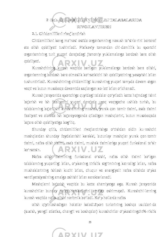 2- Bob . CHIDAMLILIKNI KOLLEJ TALABALARIDA RIVOJLANTIRISH 2.1. Chidamlilikni rivojlantirish Chidamlilikni keng ma ’ nosi ostida organizmning noxush ta ’ sirla - rini bartaraf eta olish qobiliyati tushiniladi . Fizikaviy tomondan chi - damlilik bu sportchi organizmining turli yuqori darajadagi jismoniy yuklamalarga bardosh bera olish qobiliyati . Kurashchining kurash vaqtida berilgan yuklamalarga bardosh bera olishi , organizmning bardosh bera olmaslik ko ‘ rsatkichi ish qobiliyatining pasayishi bilan tushuntiriladi . Kurashchining chidamliligi kurashning yuqori tempda davom etgan vaqti va butun musobaqa davomida saqlangan xo - lati bilan o ‘ lchanadi . Kurash jarayonida sportchiga quyidagi talablar qo ‘ yiladi : katta hajmdagi ishni bajarish va ish faoliyatini yuqori darajada uzoq vaqtgacha ushlab turish , bu talablarning bajarilishi kurashchining mushak , yurak qon tomir tizimi , asab tizimi faoliyati va alohida ish bajarayotganda qiladigan mashqlarini , butun musobaqada bajara olish qobiliyatiga bog ‘ liq . Shunday qilib , chidamlilikni rivojlantirishga o ‘ tishdan oldin ku - rashchi mashqlardan shunday foydalanishi kerakki , butunlay mashqlar yurak qon - tomir tizimi , nafas olish tizimi , asab tizimi , mushak tizimlariga yuqori funksional ta ’ sir ko ‘ rsatsin . Nafas olish tizimining funksional o ‘ sishi , nafas olish tizimi bo ‘ lgan talablarning yuqoriligi bilan , o ‘ pkaning tiriklik sig ‘ imining kat - taligi bilan , nafas mushaklarining ishlash kuchi bilan , chuqur va energiyali nafas olishda o ‘ pka ventilyatsiyasining amalga oshishi bilan xarakterlanadi . Mashqlarni bajarish vaqtida bu katta ahamiyatga ega. Kurash jarayo nida kurashchilar bunday nafas harakatlarini amalga oshirmaydi. Kurashchi-larning kurash vaqtida nafas olishi noritmik bo‘ladi. Ko‘p hollarda nafas olish qiyinlashadigan holatlar keladi.Sport turlarining boshqa usuldari-da (suzish, yengil atletika, chang‘i va boshqalar) kurashchilar o‘pkasiningcht%-riklik 26 