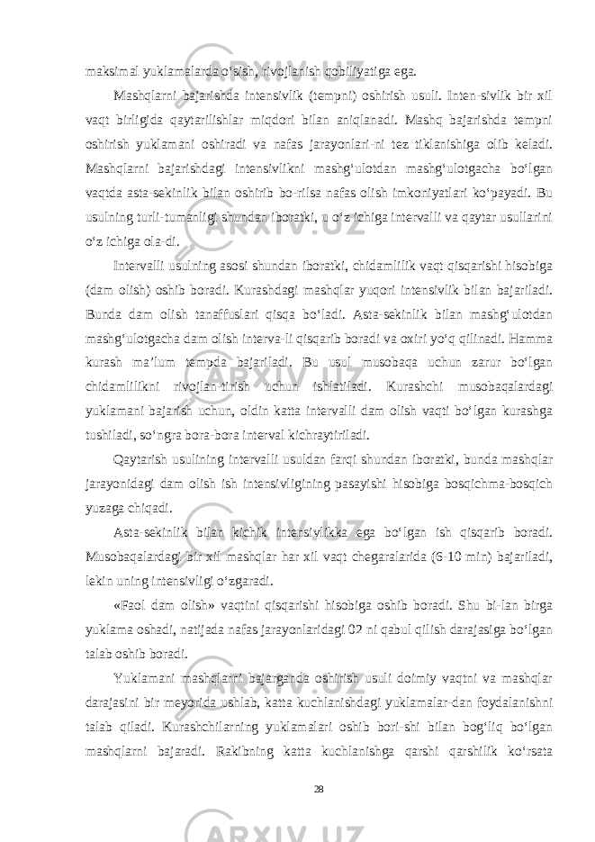 maksimal yuklamalarda o‘sish, rivojlanish qobiliyatiga ega. Mashqlarni bajarishda intensivlik (tempni) oshirish usuli. Inten-sivlik bir xil vaqt birligida qaytarilishlar miqdori bilan aniqlanadi. Mashq bajarishda tempni oshirish yuklamani oshiradi va nafas jarayonlari-ni tez tiklanishiga olib keladi. Mashqlarni bajarishdagi intensivlikni mashg‘ulotdan mashg‘ulotgacha bo‘lgan vaqtda asta-sekinlik bilan oshirib bo-rilsa nafas olish imkoniyatlari ko‘payadi. Bu usulning turli-tumanligi shundan iboratki, u o‘z ichiga intervalli va qaytar usullarini o‘z ichiga ola-di. Intervalli usulning asosi shundan iboratki, chidamlilik vaqt qisqarishi hisobiga (dam olish) oshib boradi. Kurashdagi mashqlar yuqori intensivlik bilan bajariladi. Bunda dam olish tanaffuslari qisqa bo‘ladi. Asta-sekinlik bilan mashg‘ulotdan mashg‘ulotgacha dam olish interva-li qisqarib boradi va oxiri yo‘q qilinadi. Hamma kurash ma’lum tempda bajariladi. Bu usul musobaqa uchun zarur bo‘lgan chidamlilikni rivojlan-tirish uchun ishlatiladi. Kurashchi musobaqalardagi yuklamani bajarish uchun, oldin katta intervalli dam olish vaqti bo‘lgan kurashga tushiladi, so‘ngra bora-bora interval kichraytiriladi. Qaytarish usulining intervalli usuldan farqi shundan iboratki, bunda mashqlar jarayonidagi dam olish ish intensivligining pasayishi hisobiga bosqichma-bosqich yuzaga chiqadi. Asta-sekinlik bilan kichik intensivlikka ega bo‘lgan ish qisqarib boradi. Musobaqalardagi bir xil mashqlar har xil vaqt chegaralarida (6-10 min) bajariladi, lekin uning intensivligi o‘zgaradi. «Faol dam olish» vaqtini qisqarishi hisobiga oshib boradi. Shu bi-lan birga yuklama oshadi, natijada nafas jarayonlaridagi 02 ni qabul qilish darajasiga bo‘lgan talab oshib boradi. Yuklamani mashqlarni bajarganda oshirish usuli doimiy vaqtni va mashqlar darajasini bir meyorida ushlab, katta kuchlanishdagi yuklamalar-dan foydalanishni talab qiladi. Kurashchilarning yuklamalari oshib bori-shi bilan bog‘liq bo‘lgan mashqlarni bajaradi. Rakibning katta kuchlanishga qarshi qarshilik ko‘rsata 28 