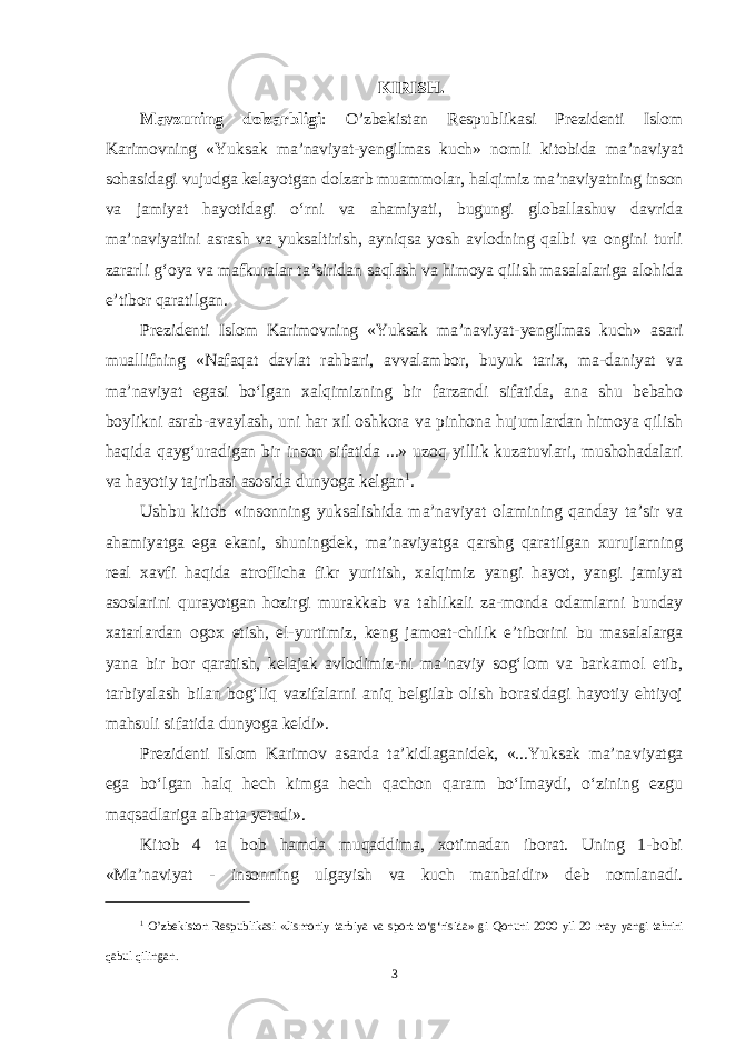 KIRISH. Mavzuning dolzarbligi : O’zbekistan Respublikasi Prezidenti Islom Karimovning «Yuksak ma’naviyat-yengilmas kuch» nomli kitobida ma’naviyat sohasidagi vujudga kelayotgan dolzarb muammolar, halqimiz ma’naviyatning inson va jamiyat hayotidagi o‘rni va ahamiyati, bugungi globallashuv davrida ma’naviyatini asrash va yuksaltirish, ayniqsa yosh avlodning qalbi va ongini turli zararli g‘oya va mafkuralar ta’siridan saqlash va himoya qilish masalalariga alohida e’tibor qaratilgan. Prezidenti Islom Karimovning «Yuksak ma’naviyat-yengilmas kuch» asari muallifning «Nafaqat davlat rahbari, avvalambor, buyuk tarix, ma-daniyat va ma’naviyat egasi bo‘lgan xalqimizning bir farzandi sifatida, ana shu bebaho boylikni asrab-avaylash, uni har xil oshkora va pinhona hujumlardan himoya qilish haqida qayg‘uradigan bir inson sifatida ...» uzoq yillik kuzatuvlari, mushohadalari va hayotiy tajribasi asosida dunyoga kelgan 1 . Ushbu kitob «insonning yuksalishida ma’naviyat olamining qanday ta’sir va ahamiyatga ega ekani, shuningdek, ma’naviyatga qarshg qaratilgan xurujlarning real xavfi haqida atroflicha fikr yuritish, xalqimiz yangi hayot, yangi jamiyat asoslarini qurayotgan hozirgi murakkab va tahlikali za-monda odamlarni bunday xatarlardan ogox etish, el-yurtimiz, keng jamoat-chilik e’tiborini bu masalalarga yana bir bor qaratish, kelajak avlodimiz-ni ma’naviy sog‘lom va barkamol etib, tarbiyalash bilan bog‘liq vazifalarni aniq belgilab olish borasidagi hayotiy ehtiyoj mahsuli sifatida dunyoga keldi». Prezidenti Islom Karimov asarda ta’kidlaganidek, «...Yuksak ma’na viyatga ega bo‘lgan halq hech kimga hech qachon qaram bo‘lmaydi, o‘zining ezgu maqsadlariga albatta yetadi». Kitob 4 ta bob hamda muqaddima, xotimadan iborat. Uning 1-bobi «Ma’naviyat - insonning ulgayish va kuch manbaidir» deb nomlanadi. 1 O ’ zbekiston Respublikasi « Jismoniy tarbiya va sport to ‘ g ‘ risida » gi Qonuni 2000 yil 20 may yangi tahriri qabul qilingan . 3 