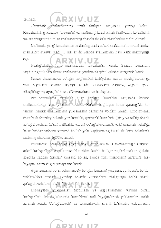 keltiradi. Charchash analizatorining uzok faoliyati natijasida yuzaga keladi. Kurashchining kuzatuv jarayonini va raqibning kabul kilish faoliyatini ko‘zatishni tez-tez o‘zgartirib turilsa analizatorning charchashi kabi char chashni oldini olinadi. Ma’lumki yangi kurashchilar rakibning taktik ta’siri xakida ma’lu-motni kurish analizatori orkayai oladi. U stal ar da boshqa analizatorlar ham katta ahamiyatga ega. Mashg‘ulotlar turli mashqlardan foydalanish kerak. Sababi kurashchi raqibining turli ta’sirlarini analizatorlar yordamida qabul qilishni o‘rganish kerak. Sensor charchashda bo‘lgan turg‘unlikni tarbiyalash uchun mashg‘ulotlar ga turli o‘yinlarni kiritish tavsiya etiladi: «Harakatni qaytar», «Qotib qol», «Raqibingning oyog‘ini bos», «Darvozabon» va boshqalar. Bir tomonlama qarshilik bilan bo‘lgan kurashlar natijasida ko‘rish analizatorlariga katta yuklama tushadi. Ko‘zni bog‘lagan holda qorong‘ida ku- rashish harakat analizatorini yuklamasini oshishiga yordam beradi. Emotsii-onal charchash shunday holatda yuz beradiki, qachonki kurashchi ijobiy va salbiy shartli qo‘zg‘atuvchilar ta’siri natijasida yuqori qo‘zg‘aluvchanlik yoki susayish holatiga kelsa haddan tashqari xursand bo‘lish yoki kayfiyatning bu-zilishi ko‘p holatlarda asabning charchashiga olib keladi. Emotsional holat qo‘zg‘aluvchi yoki tormozlanish ta’sirotlarining pa-sayishi orkali boshqariladi. Agar kurashchi o‘zidan kuchli bo‘lgan raqibni ustidan g‘alaba qozonib haddan tashqari xursand bo‘lsa, bunda turli mashqlarni bajartirib his- hayajon intensivligini pasaytirish kerak. Agar kurashchi o‘zi uchun asosiy bo‘lgan kurashni yutqazsa, qattiq xafa bo‘lib, tushkunlikka tushadi. Bunday holatda kurashchini chalg‘itgan holda shartli qo‘zg‘aluvchilarni ta’sirini pasaytirish kerak. His-hayajon yuklamalari taqdirlash va rag‘batlantirish yo‘llari orqali boshqariladi. Mashg‘ulotlarda kurashlarni turli hayajonlanish yuk lamalari ostida bajarish kerak. Qo‘zg‘atuvchi va tormozlovchi shartli ta’si-rotni yuklamasini 32 