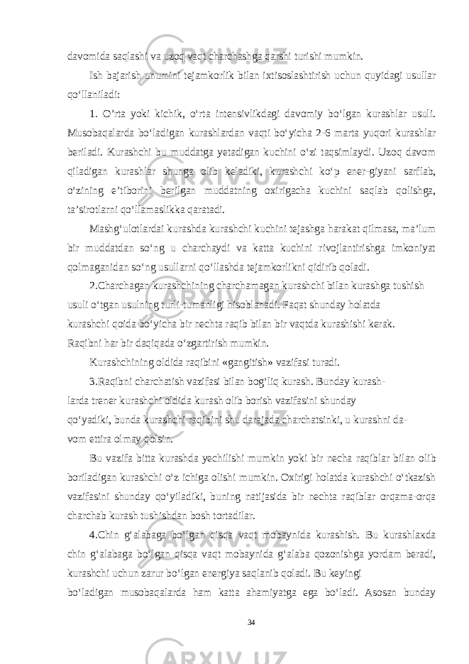 davomida saqlashi va uzoq vaqt charchashga qarshi turishi mumkin. Ish bajarish unumini tejamkorlik bilan ixtisoslashtirish uchun quyidagi usullar qo‘llaniladi: 1. O’rta yoki kichik, o‘rta intensivlikdagi davomiy bo‘lgan kurashlar usuli. Musobaqalarda bo‘ladigan kurashlardan vaqti bo‘yicha 2-6 marta yuqori kurashlar beriladi. Kurashchi bu muddatga yetadigan kuchini o‘zi taqsimlaydi. Uzoq davom qiladigan kurashlar shunga olib keladiki, kurashchi ko‘p ener-giyani sarflab, o‘zining e’tiborini berilgan muddatning oxirigacha kuchini saqlab qolishga, ta’sirotlarni qo‘llamaslikka qaratadi. Mashg‘ulotlardai kurashda kurashchi kuchini tejashga harakat qilmasa, ma’lum bir muddatdan so‘ng u charchaydi va katta kuchini rivojlantirishga imkoniyat qolmaganidan so‘ng usullarni qo‘llashda tejamkorlikni qidirib qoladi. 2.Charchagan kurashchining charchamagan kurashchi bilan kurashga tushish usuli o‘tgan usulning turli-tumanligi hisoblanadi. Faqat shunday holatda kurashchi qoida bo‘yicha bir nechta raqib bilan bir vaqtda kurashishi kerak. Raqibni har bir daqiqada o‘zgartirish mumkin. Kurashchining oldida raqibini «gangitish» vazifasi turadi. 3.Raqibni charchatish vazifasi bilan bog‘liq kurash. Bunday kurash- larda trener kurashchi oldida kurash olib borish vazifasini shunday qo‘yadiki, bunda kurashchi raqibini shu darajada charchatsinki, u kurashni da- vom ettira olmay qolsin. Bu vazifa bitta kurashda yechilishi mumkin yoki bir necha raqiblar bi lan olib boriladigan kurashchi o‘z ichiga olishi mumkin. Oxirigi holatda kurashchi o‘tkazish vazifasini shunday qo‘yiladiki, buning natijasida bir nechta raqiblar orqama-orqa charchab kurash tushishdan bosh tortadilar. 4.Chin g‘alabaga bo‘lgan qisqa vaqt mobaynida kurashish. Bu kurashla к da chin g‘alabaga bo‘lgan qisqa vaqt mobaynida g‘alaba qozonishga yordam beradi, kurashchi uchun zarur bo‘lgan energiya saqlanib qoladi. Bu keyingi bo‘ladigan musobaqalarda ham katta ahamiyatga ega bo‘ladi. Asosan bunday 34 