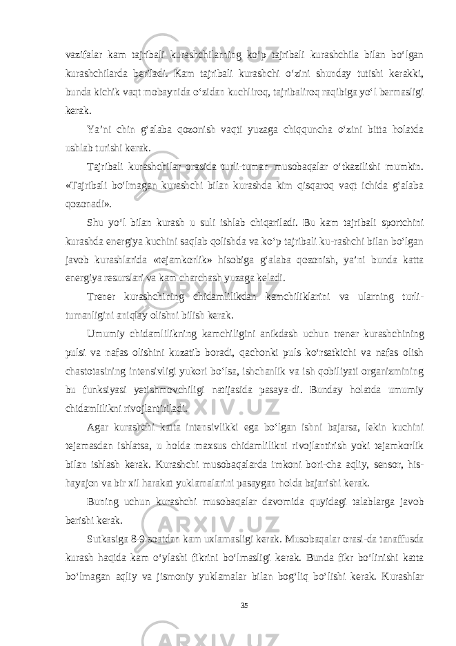 vazifalar kam tajribali kurashchilarning ko‘p tajribali kurashchila bilan bo‘lgan kurashchilarda beriladi. Kam tajribali kurashchi o‘zini shunday tutishi kerakki, bunda kichik vaqt mobaynida o‘zidan kuchliroq, tajribaliroq raqibiga yo‘l bermasligi kerak. Ya’ni chin g‘alaba qozonish vaqti yuzaga chiqquncha o‘zini bitta holatda ushlab turishi kerak. Tajribali kurashchilar orasida turli-tuman musobaqalar o‘tkazilishi mumkin. «Tajribali bo‘lmagan kurashchi bilan kurashda kim qisqaroq vaqt ichida g‘alaba qozonadi». Shu yo‘l bilan kurash u suli ishlab chiqariladi. Bu kam tajribali sportchini kurashda energiya kuchini saqlab qolishda va ko‘p tajribali ku-rashchi bilan bo‘lgan javob kurashlarida «tejamkorlik» hisobiga g‘alaba qozonish, ya’ni bunda katta energiya resurslari va kam charchash yuzaga keladi. Trener kurashchining chidamlilikdan kamchiliklarini va ularning turli- tumanligini aniqlay olishni bilish kerak. Umumiy chidamlilikning kamchiligini anikdash uchun trener kurash chining pulsi va nafas olishini kuzatib boradi, qachonki puls ko‘rsatkichi va nafas olish chastotasining intensivligi yukori bo‘lsa, ishchanlik va ish qobiliyati organizmining bu funksiyasi yetishmovchiligi natijasida pasaya-di. Bunday holatda umumiy chidamlilikni rivojlantiriladi. Agar kurashchi katta intensivlikki ega bo‘lgan ishni bajarsa, lekin kuchini tejamasdan ishlatsa, u holda maxsus chidamlilikni rivojlantirish yoki tejamkorlik bilan ishlash kerak. Kurashchi musobaqalarda imkoni bori-cha aqliy, sensor, his- hayajon va bir xil harakat yuklamalarini pasaygan holda bajarishi kerak. Buning uchun kurashchi musobaqalar davomida quyidagi talablarga ja vob berishi kerak. Sutkasiga 8-9 soatdan kam uxlamasligi kerak. Musobaqalar orasi-da tanaffusda kurash haqida kam o‘ylashi fikrini bo‘lmasligi kerak. Bunda fikr bo‘linishi katta bo‘lmagan aqliy va jismoniy yuklamalar bilan bog‘liq bo‘lishi kerak. Kurashlar 35 