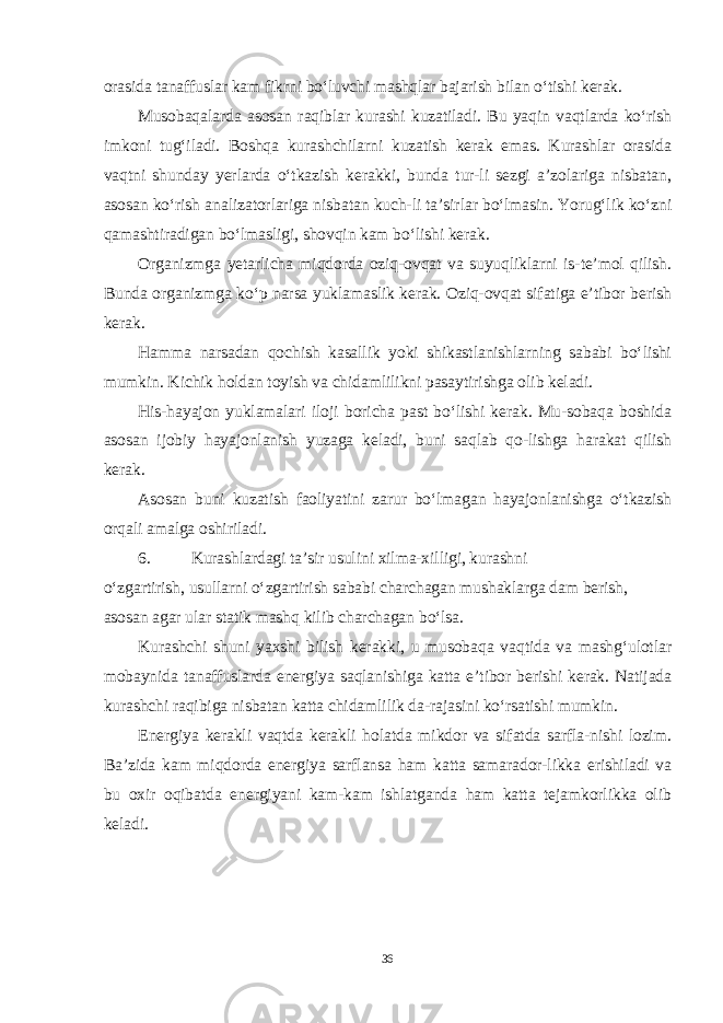 orasida tanaffuslar kam fikrni bo‘luvchi mashqlar bajarish bilan o‘tishi kerak. Musobaqalarda asosan raqiblar kurashi kuzatiladi. Bu yaqin vaqtlarda ko‘rish imkoni tug‘iladi. Boshqa kurashchilarni kuzatish kerak emas. Kurashlar orasida vaqtni shunday yerlarda o‘tkazish kerakki, bunda tur-li sezgi a’zolariga nisbatan, asosan ko‘rish analizatorlariga nisbatan kuch-li ta’sirlar bo‘lmasin. Yorug‘lik ko‘zni qamashtiradigan bo‘lmasligi, shovqin kam bo‘lishi kerak. Organizmga yetarlicha miqdorda oziq-ovqat va suyuqliklarni is-te’mol qilish. Bunda organizmga ko‘p narsa yuklamaslik kerak. Oziq-ovqat sifatiga e’tibor berish kerak. Hamma narsadan qochish kasallik yoki shikastlanishlarning sababi bo‘lishi mumkin. Kichik holdan toyish va chidamlilikni pasaytirishga olib keladi. His-hayajon yuklamalari iloji boricha past bo‘lishi kerak. Mu-sobaqa boshida asosan ijobiy hayajonlanish yuzaga keladi, buni saqlab qo-lishga harakat qilish kerak. Asosan buni kuzatish faoliyatini zarur bo‘lmagan hayajonlanishga o‘tkazish orqali amalga oshiriladi. 6. Kurashlardagi ta’sir usulini xilma-xilligi, kurashni o‘zgartirish, usullarni o‘zgartirish sababi charchagan mushaklarga dam berish, asosan agar ular statik mashq kilib charchagan bo‘lsa. Kurashchi shuni yaxshi bilish kerakki, u musobaqa vaqtida va mashg‘ulotlar mobaynida tanaffuslarda energiya saqlanishiga katta e’tibor berishi kerak. Natijada kurashchi raqibiga nisbatan katta chidamlilik da-rajasini ko‘rsatishi mumkin. Energiya kerakli vaqtda kerakli holatda mikdor va sifatda sarfla-nishi lozim. Ba’zida kam miqdorda energiya sarflansa ham katta samarador-likka erishiladi va bu oxir oqibatda energiyani kam-kam ishlatganda ham katta tejamkorlikka olib keladi. 36 