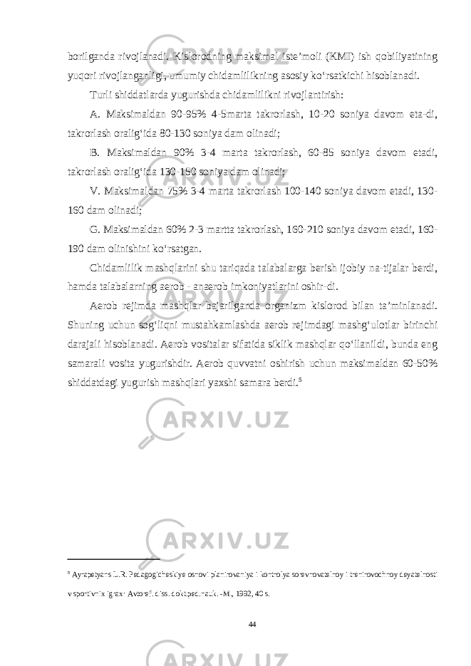 borilganda rivojlanadi. Kislorodning maksimal iste’moli (KMI) ish qobiliyatining yuqori rivojlanganligi, umumiy chidamlilikning asosiy ko‘rsatkichi hisoblanadi. Turli shiddatlarda yugurishda chidamlilikni rivojlantirish: A. Maksimaldan 90-95% 4-5marta takrorlash, 10-20 soniya davom eta-di, takrorlash oralig‘ida 80-130 soniya dam olinadi; B. Maksimaldan 90% 3-4 marta takrorlash, 60-85 soniya davom etadi, takrorlash oralig‘ida 130-150 soniya dam olinadi; V. Maksimaldan 75% 3-4 marta takrorlash 100-140 soniya davom etadi, 130- 160 dam olinadi; G. Maksimaldan 60% 2-3 martta takrorlash, 160-210 soniya davom eta di, 160- 190 dam olinishini ko‘rsatgan. Chidamlilik mashqlarini shu tariqada talabalarga berish ijobiy na-tijalar berdi, hamda talabalarning aerob - anaerob imkoniyatlarini oshir-di. Aerob rejimda mashqlar bajarilganda organizm kislorod bilan ta’minlanadi. Shuning uchun sog‘liqni mustahkamlashda aerob rejimdagi mashg‘ulotlar birinchi darajali hisoblanadi. Aerob vositalar sifatida siklik mashqlar qo‘llanildi, bunda eng samarali vosita yugurishdir. Aerob quvvatni oshirish uchun maksimaldan 60-50% shiddatdagi yugurish mashqlari yaxshi samara berdi. 5 5 Ayrapetyans L . R . Pedagogicheskiye osnovi planirovaniya i kon trolya sorevnovatelnoy i trenirovochnoy deyatelnosti v sportivnix igrax : Avtoref . diss . dokt . ped . nauk . - M ., 1992, 40 s . 44 