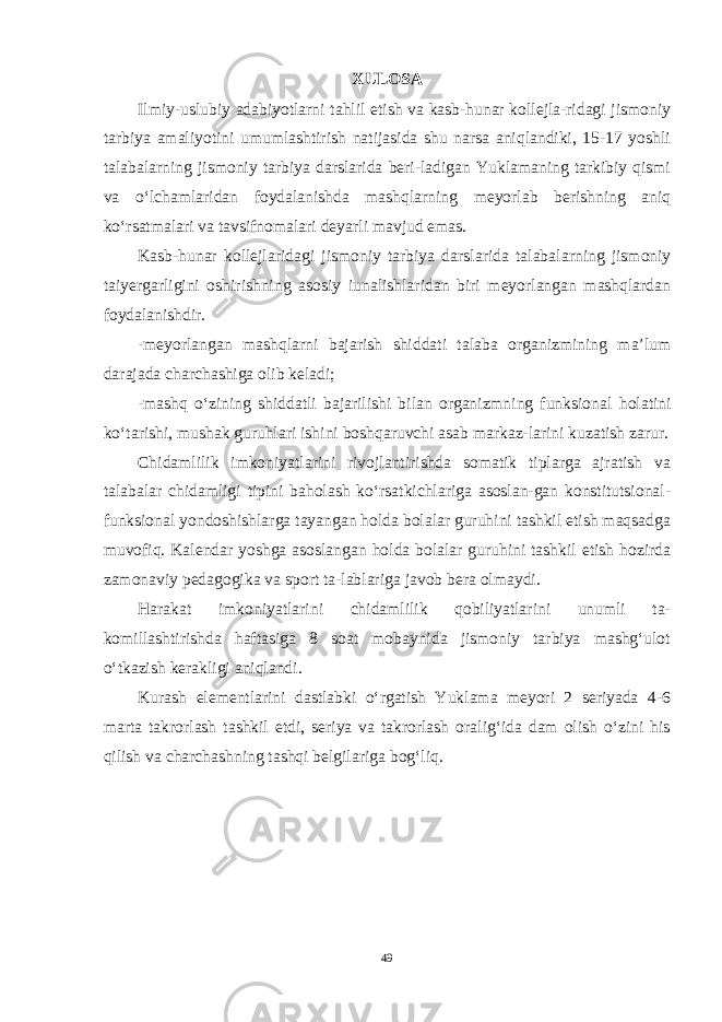 XULOSA Ilmiy-uslubiy adabiyotlarni tahlil etish va kasb-hunar kollejla-ridagi jismoniy tarbiya amaliyotini umumlashtirish natijasida shu narsa aniqlandiki, 15-17 yoshli talabalarning jismoniy tarbiya darslarida beri-ladigan Yuklamaning tarkibiy qismi va o‘lchamlaridan foydalanishda mashqlarning meyorlab berishning aniq ko‘rsatmalari va tavsifnomalari deyarli mavjud emas. Kasb-hunar kollejlaridagi jismoniy tarbiya darslarida talaba larning jismoniy taiyergarligini oshirishning asosiy iunalishlaridan biri meyorlangan mashqlardan foydalanishdir. -meyorlangan mashqlarni bajarish shiddati talaba organizmining ma’lum darajada charchashiga olib keladi; -mashq o‘zining shiddatli bajarilishi bilan organizmning funksio nal holatini ko‘tarishi, mushak guruhlari ishini boshqaruvchi asab markaz-larini kuzatish zarur. Chidamlilik imkoniyatlarini rivojlantirishda somatik tiplarga ajratish va talabalar chidamligi tipini baholash ko‘rsatkichlariga asoslan-gan konstitutsional- funksional yondoshishlarga tayangan holda bolalar guruhini tashkil etish maqsadga muvofiq. Kalendar yoshga asoslangan holda bolalar guruhini tashkil etish hozirda zamonaviy pedagogika va sport ta-lablariga javob bera olmaydi. Harakat imkoniyatlarini chidamlilik qobiliyatlarini unumli ta- komillashtirishda haftasiga 8 soat mobaynida jismoniy tarbiya mashg‘ulot o‘tkazish kerakligi aniqlandi. Kurash elementlarini dastlabki o‘rgatish Yuklama meyori 2 seriyada 4-6 marta takrorlash tashkil etdi, seriya va takrorlash oralig‘ida dam olish o‘zini his qilish va charchashning tashqi belgilariga bog‘liq. 49 